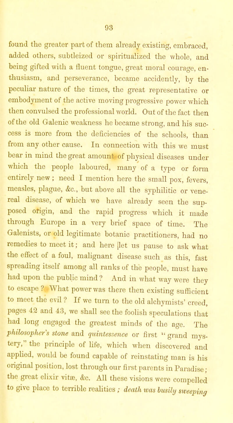 found the greater part of them already existing, embraced, added others, subtleized or spiritualized the whole, and being gifted with a fluent tongue, great moral courage, en- thusiasm, and perseverance, became accidently, by the peculiar nature of the times, the great representative or embodyment of the active moving progressive power which then convulsed the professional world. Out of the fact then of the old Galenic weakness he became strong, and his suc- cess is more from the deficiencies of the schools, than from any other cause. In connection with this we must bear in mind the great amount of physical diseases under which the people laboured, many of a type or form entirely new; need I mention here the small pox, fevers, measles, plague, &c., but above all the syphilitic or vene- real disease, of which we have already seen the sun- posed origin, and the rapid progress which it made through Europe in a very brief space of time. The Galenists, or old legitimate botanic practitioners, had no remedies to meet it; and here [let us pause to ask what the effect of a foul, malignant disease such as this, fast spreading itself among all ranks of the people, must have had upon the public mind ? And in what way were they to escape ?#What power was there then existing sufficient to meet the evil ? If we turn to the old alchymists’ creed, pages 42 and 43, we shall see the foolish speculations that had long engaged the greatest minds of the age. The philosopher's stone and quintessence or first “ grand mys- tery, ’ the principle of life, which when discovered and applied, would be found capable of reinstating man is his original position, lost through our first parents in Paradise; the great elixir vitae, &c. All these visions were compelled to give place to terrible realities ; death was busily sweeping