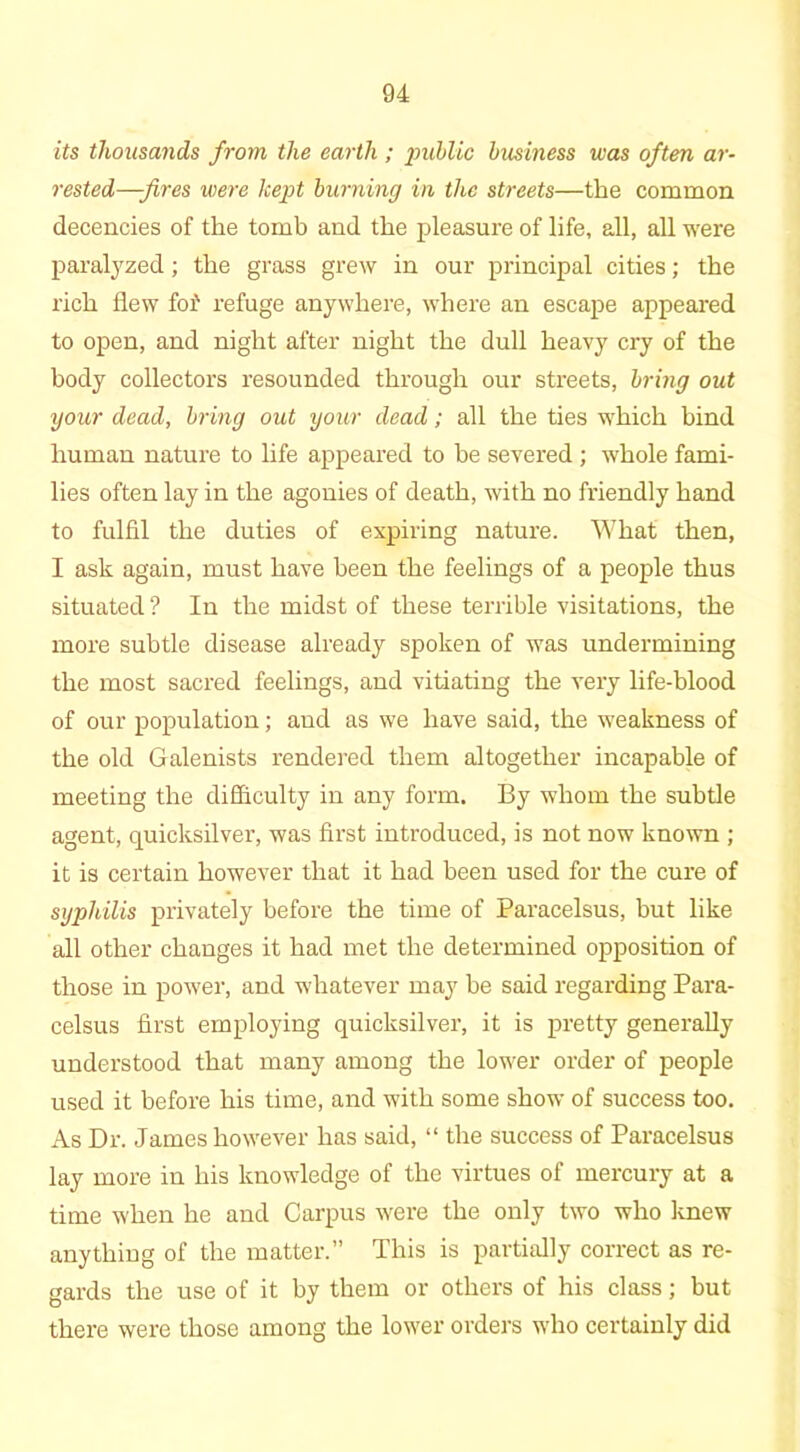 its thousands from the earth ; public business was often ar- rested—fires were kept burning in the streets—the common decencies of the tomb and the pleasure of life, all, all were paralyzed; the grass grew in our principal cities; the rich flew fof refuge anywhere, where an escape appeared to open, and night after night the dull heavy cry of the body collectors resounded through our streets, bring out your dead, bring out your dead; all the ties which bind human nature to life appeared to be severed ; whole fami- lies often lay in the agonies of death, with no friendly hand to fulfil the duties of expiring nature. What then, I ask again, must have been the feelings of a people thus situated ? In the midst of these terrible visitations, the more subtle disease already spoken of was undermining the most sacred feelings, and vitiating the very life-blood of our population; and as we have said, the weakness of the old Galenists rendered them altogether incapable of meeting the difficulty in any form. By whom the subtle agent, quicksilver, was first introduced, is not now known ; it is certain however that it had been used for the cure of syphilis privately before the time of Paracelsus, but like all other changes it had met the determined opposition of those in power, and whatever may be said regarding Para- celsus first employing quicksilver, it is pretty generally understood that many among the lower order of people used it before his time, and with some show of success too. As Dr. James however has said, “ the success of Paracelsus lay more in his knowledge of the virtues of mercury at a time when he and Carpus were the only two who Imew anything of the matter.” This is partially correct as re- gards the use of it by them or others of his class; but there were those among the lower orders who certainly did