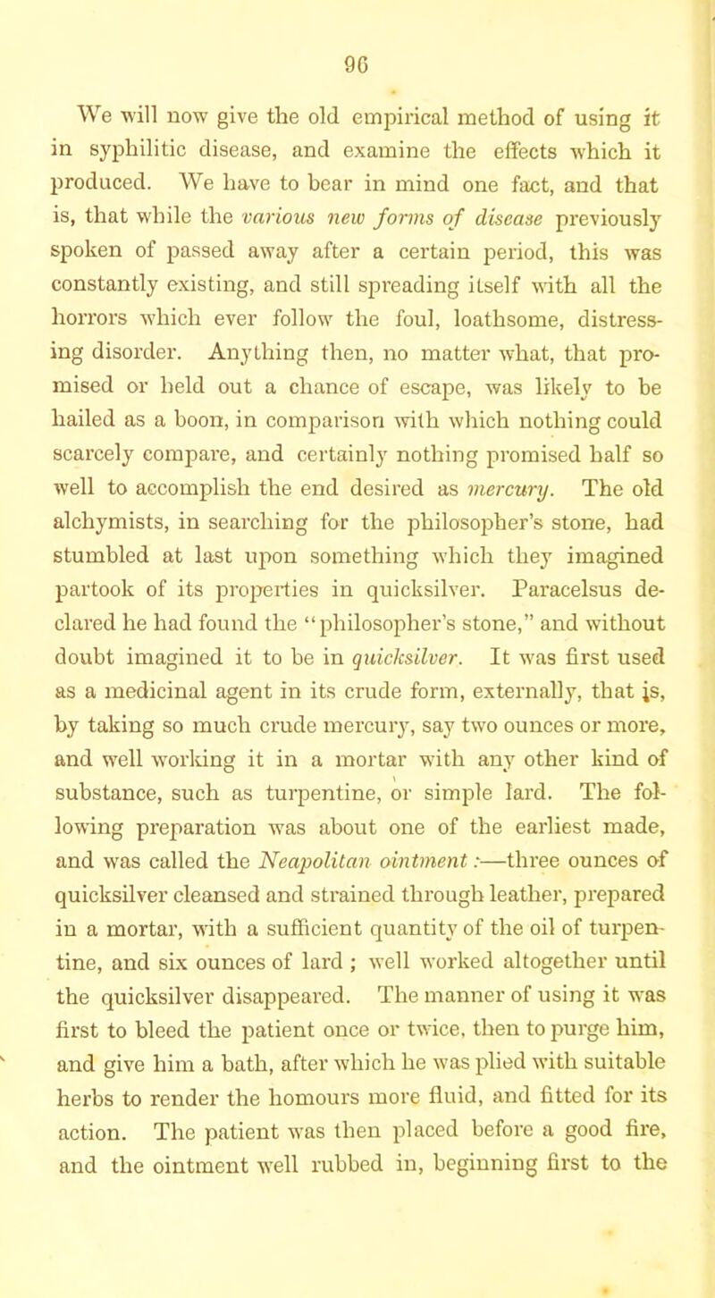 9G We will now give the old empirical method of using it in syphilitic disease, and examine the effects which it produced. We have to bear in mind one fact, and that is, that while the various new forms of disease previously spoken of passed away after a certain period, this was constantly existing, and still spreading itself with all the horrors which ever follow the foul, loathsome, distress- ing disorder. Anything then, no matter what, that pro- mised or held out a chance of escape, was likely to be hailed as a boon, in comparison with which nothing could scarcely compare, and certainly nothing promised half so well to accomplish the end desired as mercury. The old alchymists, in searching for the philosopher’s stone, had stumbled at last upon something which they imagined partook of its properties in quicksilver. Paracelsus de- clared he had found the “philosopher’s stone,” and without doubt imagined it to be in quicksilver. It was first used as a medicinal agent in its crude form, externally, that is, by taking so much crude mercury, say two ounces or more, and well working it in a mortar with any other kind of substance, such as turpentine, or simple lard. The fol- lowing preparation was about one of the earliest made, and was called the Neapolitan ointment:—three ounces of quicksilver cleansed and strained through leather, prepared in a mortar, with a sufficient quantity of the oil of turpen- tine, and six ounces of lard ; well worked altogether until the quicksilver disappeared. The manner of using it was first to bleed the patient once or twice, then tojmrge him, and give him a bath, after which he was plied with suitable herbs to render the liomours more fluid, and fitted for its action. The patient was then placed before a good fire, and the ointment well rubbed in, beginning first to the