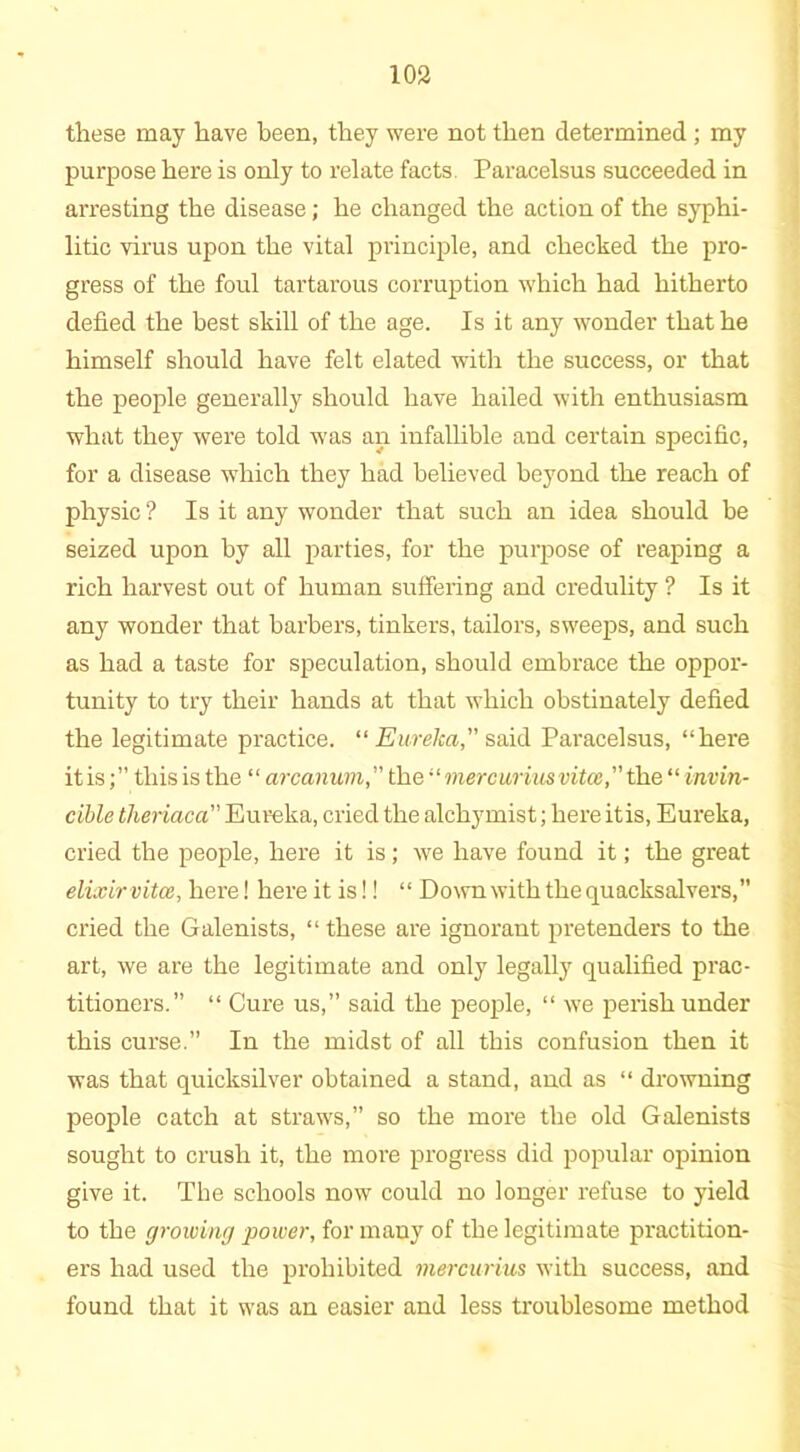 these may have been, they were not then determined ; my purpose here is only to relate facts Paracelsus succeeded in arresting the disease; he changed the action of the syphi- litic virus upon the vital principle, and checked the pro- gress of the foul tartarous corruption which had hitherto defied the best skill of the age. Is it any wonder that he himself should have felt elated with the success, or that the people generally should have hailed with enthusiasm what they were told was an infallible and certain specific, for a disease which they had believed beyond the reach of physic ? Is it any wonder that such an idea should be seized upon by all parties, for the purpose of reaping a rich harvest out of human suffering and credulity ? Is it any wonder that barbers, tinkers, tailors, sweeps, and such as had a taste for speculation, should embrace the oppor- tunity to try their hands at that which obstinately defied the legitimate practice. “Eureka, said Paracelsus, “hei'e it is; ” this is the “ arcanum,” the “mercuriusvitce, the “ invin- cible theriaca Eureka, cried the alchymist; here itis, Eureka, cried the people, here it is; we have found it; the great elixir vitce, here! here it is!! “ Down with the quacksalvers,” cried the Galenists, “ these are ignorant pretenders to the art, we are the legitimate and only legally qualified prac- titioners.” “ Cure us,” said the people, “ wre perish under this curse.” In the midst of all this confusion then it was that quicksilver obtained a stand, and as “ drowning people catch at straws,” so the more the old Galenists sought to crush it, the more progress did popular opinion give it. The schools now could no longer refuse to yield to the growing power, for many of the legitimate practition- ers had used the prohibited mercurius with success, and found that it wTas an easier and less troublesome method