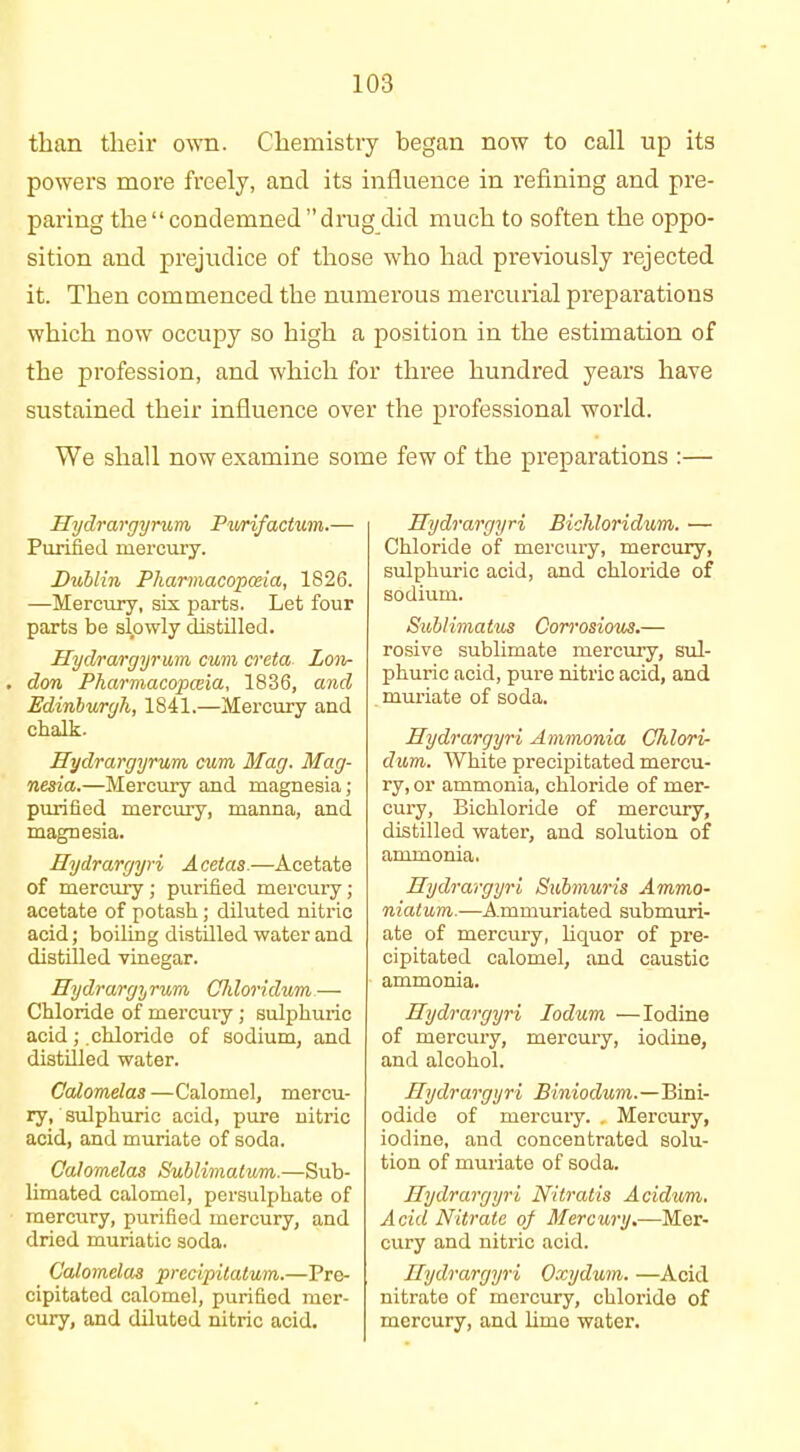 than their own. Chemistry began now to call up its powers more freely, and its influence in refining and pre- paring the “ condemned ” drug did much to soften the oppo- sition and prejudice of those who had previously rejected it. Then commenced the numerous mercurial preparations which now occupy so high a position in the estimation of the profession, and which for three hundred years have sustained their influence over the professional world. We shall now examine some few of the preparations :— Hydrargyrum, Purifactum.— Purified mercury. Dublin Pharmacopoeia, 1826. —Mercury, six parts. Let four parts be slpwly distilled. Hydrargyrum cum creta Lon- . don Pharmacopceia, 1836, and Edinburgh, 1841.—Mercury and chalk. Hydrargyrum cum Mag. Mag- nesia.—Mercury and magnesia ; purified mercury, manna, and magnesia. Hydrargyri Acetas.—Acetate of mercury ; purified mercury ; acetate of potash ; diluted nitric acid; boiling distilled water and distilled vinegar. Hydrargyrum Chloridum— Chloride of mercury ; sulphuric acid; chloride of sodium, and distilled water. Calomelas —Calomel, mercu- ry, sulphuric acid, pure nitric acid, and muriate of soda. Calomelas Sublimatum.—Sub- limated calomel, persulphate of mercury, purified mercury, and dried muriatic soda. Calomelas precipitatum.—Pre- cipitated calomel, purified mer- cury, and diluted nitric acid. Hydrargyri Bichloriclum. ■— Chloride of mercury, mercury, sulphuric acid, and chloride of sodium. Sublimatus Corrosious.— rosive sublimate mercury, sul- phuric acid, pure nitric acid, and muriate of soda. Hydrargyri Ammonia Chlori- dum. White precipitated mercu- ry, or ammonia, chloride of mer- cury, Bichloride of mercury, distilled water, and solution of ammonia. Hydrargyri Submuris Ammo- niatum.—Ammuriated submuri- ate of mercury, liquor of pre- cipitated calomel, and caustic ammonia. Hydrargyri Iodum — Iodine of mercury, mercury, iodine, and alcohol. Hydrargyri Biniodum.—Bini- odide of mercury. . Mercury, iodine, and concentrated solu- tion of muriate of soda. Hydrargyri Nitratis Acidvm. Acid Nitrate of Mercury.—Mer- cury and nitric acid. Hydrargyri Oxydum. —Acid nitrate of mercury, chloride of mercury, and lime water.