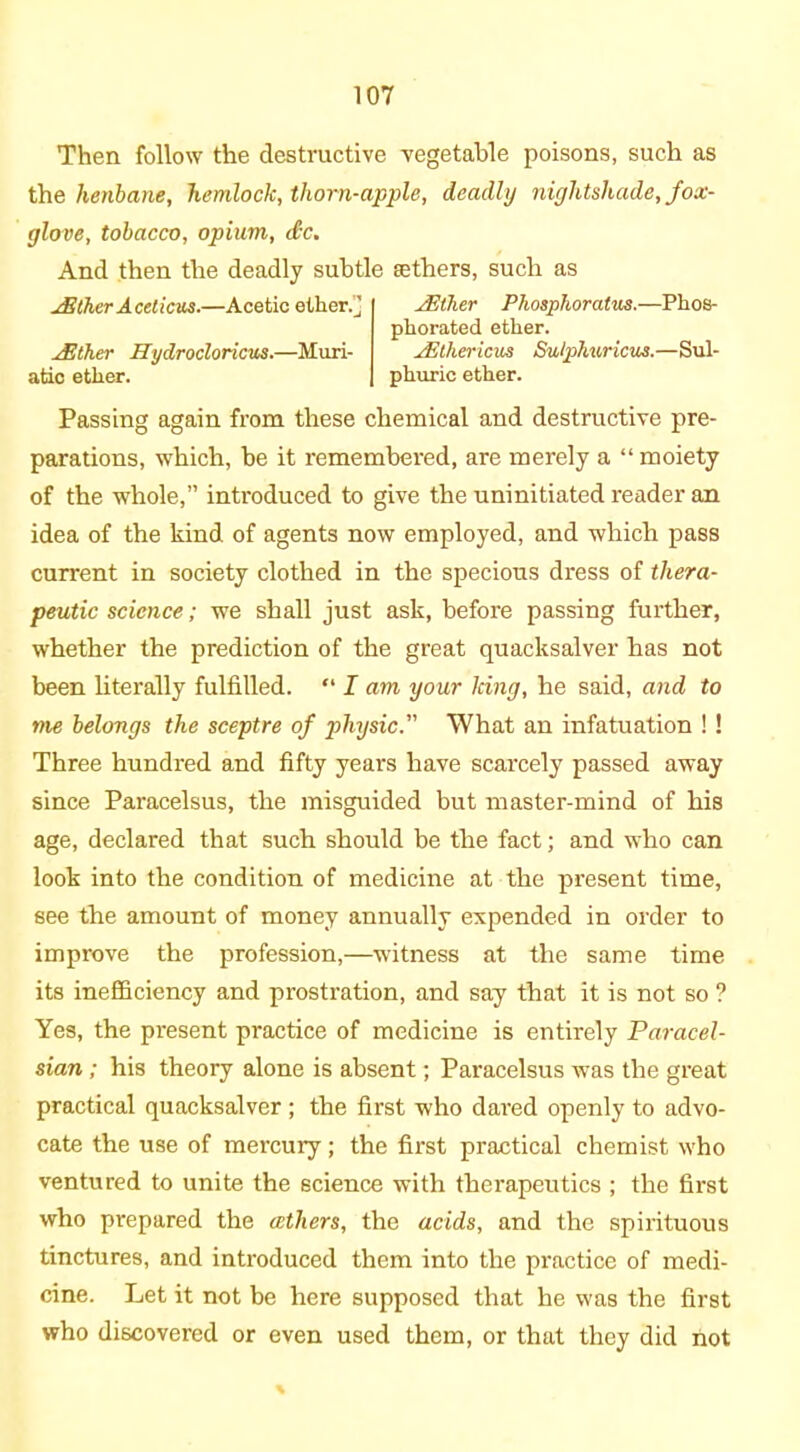 Then follow the destructive vegetable poisons, such as the henbane, hemlock, thorn-apple, deadly nightshade, fox- glove, tobacco, opium, dec. And then the deadly subtle aethers, such as jEther Aceticus.—Acetic ether.] /Ether Hydrocloricus.—Muri- atic ether. jEther Phosphoratus.—Phos- phorated ether. jEthericus Sulphuricus.—Sul- phuric ether. Passing again from these chemical and destructive pre- parations, which, be it remembered, are merely a “moiety of the whole,” introduced to give the uninitiated reader an idea of the kind of agents now employed, and which pass current in society clothed in the specious dress of thera- peutic science; we shall just ask, before passing further, whether the prediction of the great quacksalver has not been literally fulfilled. “ I am your king, he said, and to me belongs the sceptre of physic. What an infatuation ! ! Three hundred and fifty years have scarcely passed away since Paracelsus, the misguided but master-mind of his age, declared that such should be the fact; and who can look into the condition of medicine at the present time, see the amount of money annually expended in order to improve the profession,—witness at the same time its inefficiency and prostration, and say that it is not so ? Yes, the present practice of medicine is entirely Paracel- sian ; his theory alone is absent; Paracelsus was the great practical quacksalver ; the first who dared openly to advo- cate the use of mercury; the first practical chemist who ventured to unite the science with therapeutics ; the first who prepared the aethers, the acids, and the spirituous tinctures, and introduced them into the practice of medi- cine. Let it not be here supposed that he was the first who discovered or even used them, or that they did not *