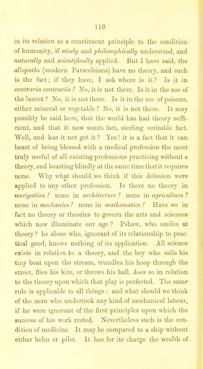 in its relation as a constituent principle to the condition of humanity, if wisely and philosophically understood, and naturally and scientifically applied. But I have said, the allopaths (modern Paracelsians) have no theory, and such is the fact; if they have, I ask where is it? Is it in contraria contrariis / No, it is not there. Is it in the use of the lancet ? No, it is not there. Is it in the use of poisons, either mineral or vegetable ? No, it is not there. It may possibly be said here, that the world has had theory suffi- cient, and that it now wants fact, sterling veritable fact. Well, and has it not got it ? Yes ! it is a fact that it can boast of being blessed with a medical profession the most truly useful of all existing professions practicing without a theory, and boasting blindly at the same time that it requires none. Why what should we think if this delusion were applied to any other profession. Is there no theory in navigation ? none in architecture ? none in agriculture ? none in mechanics ? none in mathematics ? Have we in fact no theory or theories to govern the arts and sciences which now illuminate our age ? Pshaw, who smiles at theory ? he alone who, ignorant of its relationship to prac- tical good, knows nothing of its application. All science exists in relation to a theory, and the boy who sails his tiny boat upon the stream, trundles his hoop through the street, flies his kite, or throws his ball, does so in relation to the theory upon which that play is perfected. The same rule is applicable to all things ; and what should we think of the man who undertook any kind of mechanical labour, if he were ignorant of the first principles upon which the success of his work rested. Nevertheless such is the con- dition of medicine. It may be compared to a ship without either helm or pilot. It has for its charge the wealth of