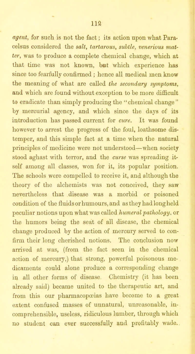 agent, for such is not the fact; its action upon what Para- celsus considered the salt, tartarous, subtle, venerious mat- ter, was to produce a complete chemical change, which at that time was not known, but which experience has since too fearfully confirmed ; hence all medical men know the meaning of what are called the secondary symptoms, and which are found without exception to be more difficult to eradicate than simply producing the “chemical change” by mercurial agency, and which since the days of its introduction has passed current for cure. It was found however to arrest the progress of the foul, loathsome dis- temper, and this simple fact at a time when the natural principles of medicine were not understood—when society stood aghast with terror, and the curse was spreading it- self among all classes, won for it, its popular position. The schools were compelled to receive it, and although the theory of the alchemists was not conceived, they saw nevertheless that disease was a morbid or poisoned condition of the fluids or humours, and as they had long held peculiar notions upon what was called humeral pathology, or the humors being the seat of all disease, the chemical change produced by the action of mercury served to con- firm their long cherished notions. The conclusion now arrived at was, (from the fact seen in the chemical action of mercury,) that strong, powerful poisonous me- dicaments could alone produce a corresponding change in all other forms of disease. Chemistry (it has been already said) became united to the therapeutic art, and from this our pharmacopoeias have become to a great extent confused masses of unnatural, unreasonable, in- comprehensible, useless, ridiculous lumber, through which no student can ever successfully and profitably wade.