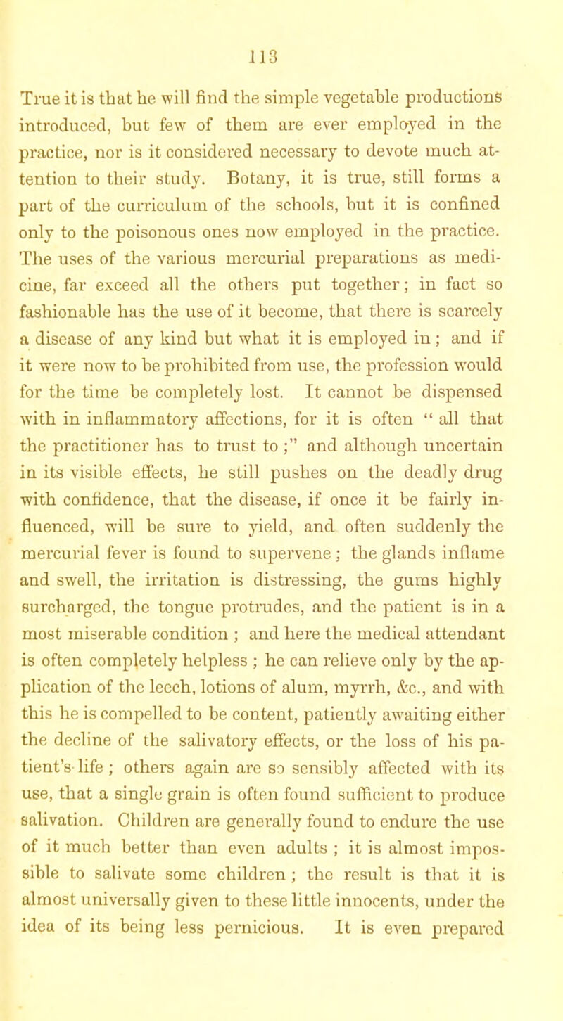 True it is that he will find the simple vegetable productions introduced, but few of them are ever employed in the practice, nor is it considered necessary to devote much at- tention to their study. Botany, it is true, still forms a part of the curriculum of the schools, but it is confined only to the poisonous ones now employed in the practice. The uses of the various mercurial preparations as medi- cine, far exceed all the others put together; in fact so fashionable has the use of it become, that there is scarcely a disease of any kind but what it is employed in; and if it were now to be prohibited from use, the profession would for the time be completely lost. It cannot be dispensed with in inflammatory affections, for it is often “ all that the practitioner has to trust toand although uncertain in its visible effects, he still pushes on the deadly drug with confidence, that the disease, if once it be fairly in- fluenced, will be sure to yield, and often suddenly the mercurial fever is found to supervene; the glands inflame and swell, the irritation is distressing, the gums highly surcharged, the tongue protrudes, and the patient is in a most miserable condition ; and here the medical attendant is often completely helpless ; he can relieve only by the ap- plication of the leech, lotions of alum, myrrh, &c., and with this he is compelled to be content, patiently awaiting either the decline of the salivatory effects, or the loss of his pa- tient’s life ; others again are so sensibly affected with its use, that a single grain is often found sufficient to produce salivation. Children are generally found to endure the use of it much better than even adults ; it is almost impos- sible to salivate some children; the result is that it is almost universally given to these little innocents, under the idea of its being less pernicious. It is even prepared