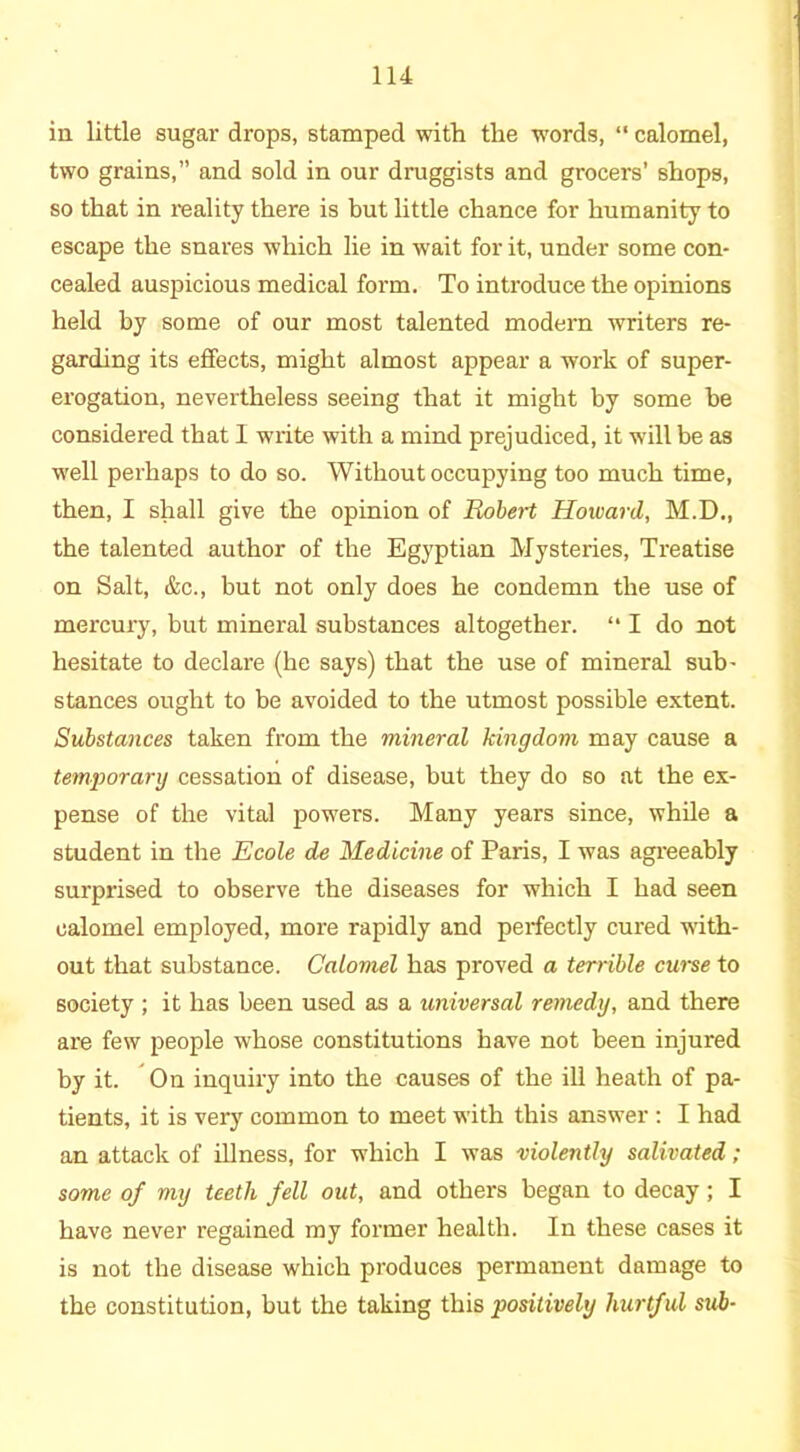 in little sugar drops, stamped with the words, “ calomel, two grains,” and sold in our druggists and grocers’ shops, so that in reality there is but little chance for humanity to escape the snares which lie in wait for it, under some con- cealed auspicious medical form. To introduce the opinions held by some of our most talented modern writers re- garding its effects, might almost appear a work of super- erogation, nevertheless seeing that it might by some be considered that I write with a mind prejudiced, it will be as well perhaps to do so. Without occupying too much time, then, I shall give the opinion of Robert Howard, M.D., the talented author of the Egyptian Mysteries, Treatise on Salt, &c., but not only does he condemn the use of mercury, but mineral substances altogether. “ I do not hesitate to declare (he says) that the use of mineral sub- stances ought to be avoided to the utmost possible extent. Substances taken from the mineral kingdom may cause a temporary cessation of disease, but they do so at the ex- pense of the vital powers. Many years since, while a student in the Ecole de Medicine of Paris, I was agreeably surprised to observe the diseases for which I had seen calomel employed, more rapidly and perfectly cured with- out that substance. Calomel has proved a terrible curse to society ; it has been used as a universal remedy, and there are few people whose constitutions have not been injured by it. On inquiry into the causes of the ill heath of pa- tients, it is very common to meet with this answer : I had an attack of illness, for which I was violently salivated; some of my teeth fell out, and others began to decay; I have never regained my former health. In these cases it is not the disease which produces permanent damage to the constitution, but the taking this positively hurtful sub-