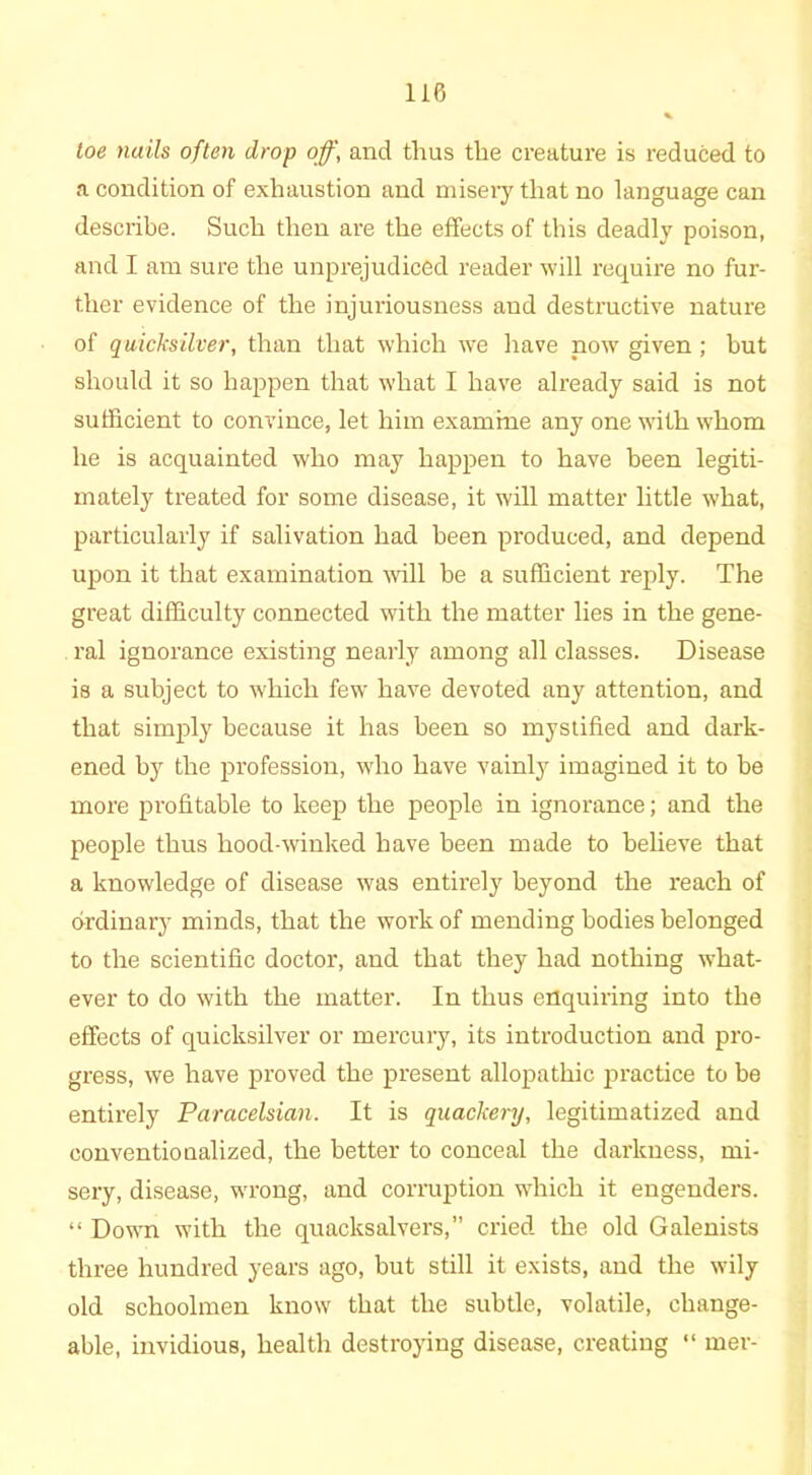 toe nails often drop off, and thus the creature is reduced to a condition of exhaustion and misery that no language can describe. Such then are the effects of this deadly poison, and I am sure the unprejudiced reader will require no fur- ther evidence of the injuriousness and destructive nature of quicksilver, than that which we have now given; hut should it so happen that what I have already said is not sufficient to convince, let him examine any one with whom he is acquainted who may happen to have been legiti- mately treated for some disease, it will matter little what, particularly if salivation had been produced, and depend upon it that examination will be a sufficient reply. The great difficulty connected with the matter lies in the gene- ral ignorance existing nearly among all classes. Disease is a subject to which few have devoted any attention, and that simply because it has been so mystified and dark- ened by the profession, who have vainly imagined it to be more profitable to keep the people in ignorance; and the people thus hood-winked have been made to believe that a knowledge of disease was entirely beyond the reach of ordinary minds, that the work of mending bodies belonged to the scientific doctor, and that they had nothing what- ever to do with the matter. In thus enquiring into the effects of quicksilver or mercury, its introduction and pro- gress, we have proved the present allopathic practice to be entirely Paracelsian. It is quackery, legitimatized and conventionalized, the better to conceal the darkness, mi- sery, disease, wrong, and corruption which it engenders. “ Down with the quacksalvers,” cried the old Galenists three hundred years ago, but still it exists, and the wily old schoolmen know that the subtle, volatile, change- able, invidious, health destroying disease, creating “ mer-