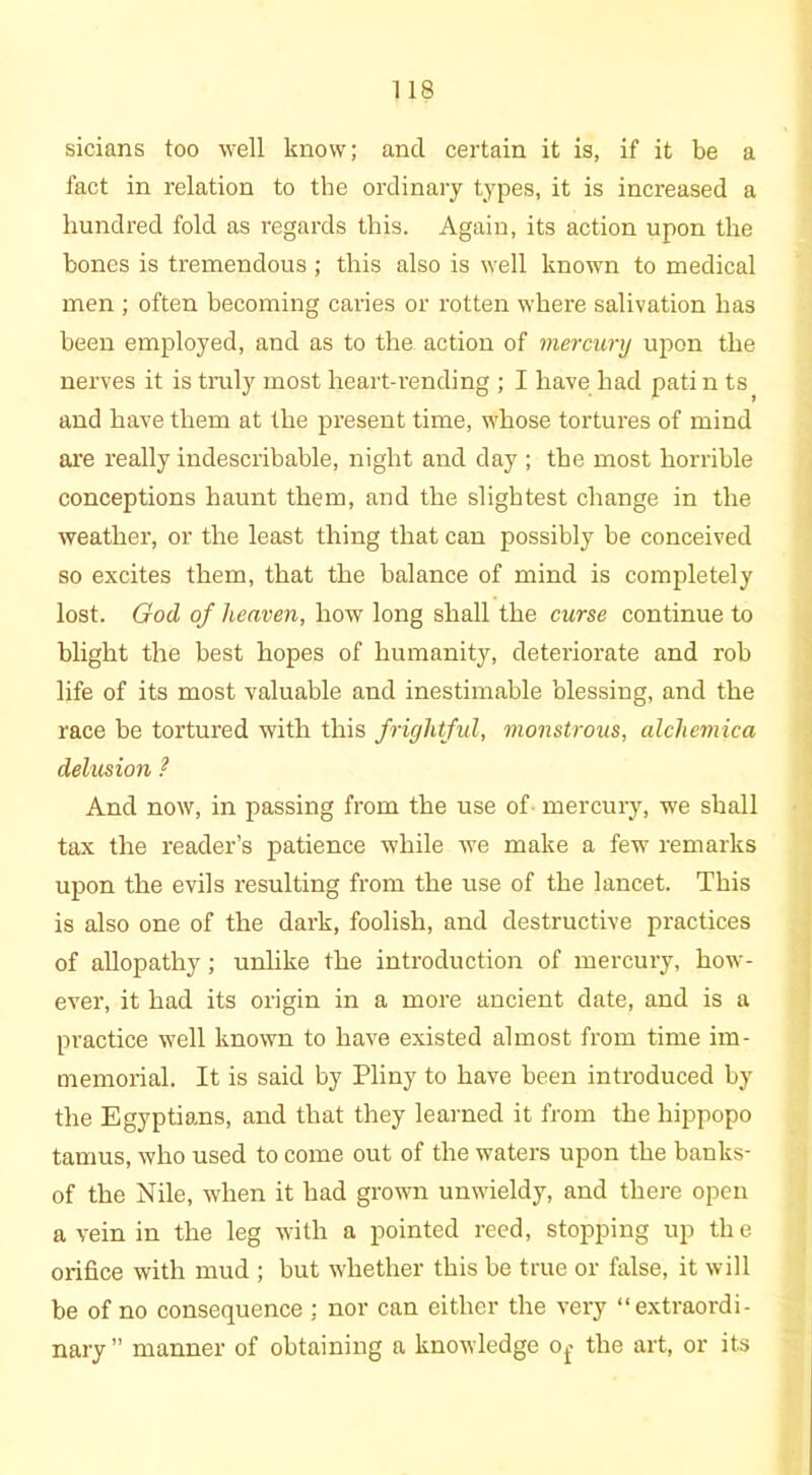 sicians too well know; and certain it is, if it be a fact in relation to the ordinary types, it is increased a hundred fold as regards this. Again, its action upon the bones is tremendous ; this also is well known to medical men ; often becoming caries or rotten where salivation has been employed, and as to the action of mercury upon the nerves it is truly most heart-rending ; I have had pati n ts and have them at the present time, whose tortures of mind are really indescribable, night and day ; the most horrible conceptions haunt them, and the slightest change in the weather, or the least thing that can possibly be conceived so excites them, that the balance of mind is completely lost. God of heaven, how long shall the curse continue to blight the best hopes of humanity, deteriorate and rob life of its most valuable and inestimable blessing, and the race be tortured with this frightful, monstrous, alchemica delusion ? And now, in passing from the use of- mercury, we shall tax the reader’s patience while we make a few remarks upon the evils resulting from the use of the lancet. This is also one of the dark, foolish, and destructive practices of allopathy; unlike the introduction of mercury, how- ever, it had its origin in a more ancient date, and is a practice well known to have existed almost from time im- memorial. It is said by Pliny to have been introduced by the Egyptians, and that they learned it from the liippopo tamus, who used to come out of the waters upon the banks- of the Nile, when it had grown unwieldy, and there open a vein in the leg with a pointed reed, stopping up the orifice with mud ; but whether this be true or false, it will be of no consequence ; nor can either the very “extraordi- nary” manner of obtaining a knowledge ot< the art, or its