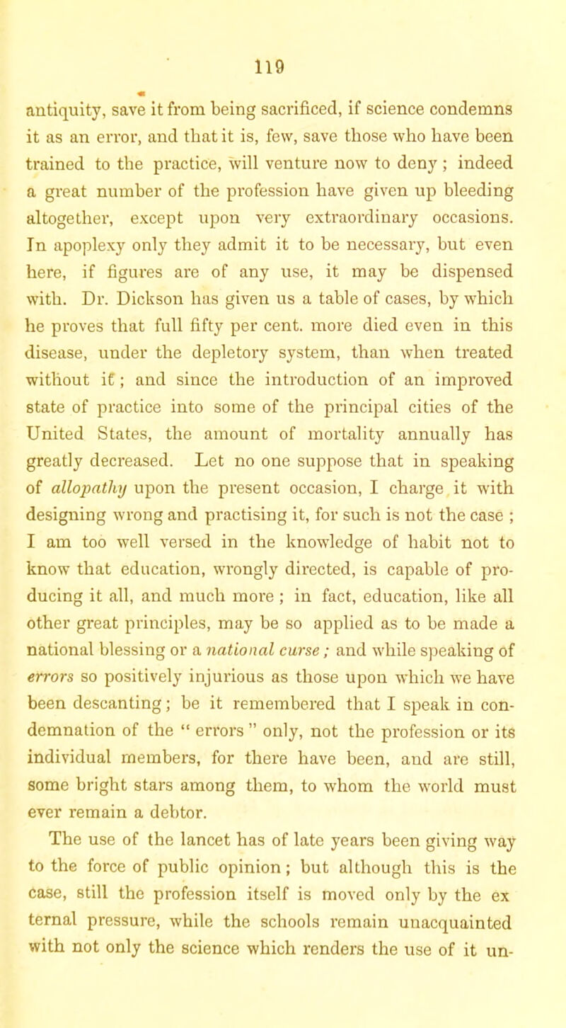 antiquity, save it from being sacrificed, if science condemns it as an error, and that it is, few, save those who have been trained to the practice, will venture now to deny ; indeed a great number of the profession have given up bleeding altogether, except upon very extraordinary occasions. In apoplexy only they admit it to be necessary, but even here, if figures are of any use, it may be dispensed with. Dr. Dickson has given us a table of cases, by which he proves that full fifty per cent, more died even in this disease, under the depletory system, than when treated without it; and since the introduction of an improved state of practice into some of the principal cities of the United States, the amount of mortality annually has greatly decreased. Let no one suppose that in speaking of allopathy upon the present occasion, I charge it with designing wrong and practising it, for such is not the case ; I am too well versed in the knowledge of habit not to know that education, wrongly directed, is capable of pro- ducing it all, and much more ; in fact, education, like all other great principles, may be so applied as to be made a national blessing or a national curse; and while speaking of errors so positively injurious as those upon which we have been descanting; be it remembered that I speak in con- demnation of the “ errors ” only, not the profession or its individual members, for there have been, and are still, some bright stars among them, to whom the world must ever remain a debtor. The use of the lancet has of late years been giving way to the force of public opinion; but although this is the case, still the profession itself is moved only by the ex ternal pressure, while the schools remain unacquainted with not only the science which renders the use of it un-