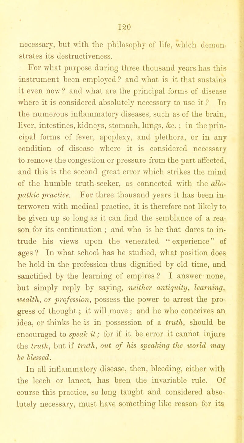 necessary, but with the philosophy of life, which demon- strates its destructiveness. For what purpose during three thousand years has this instrament been employed ? and what is it that sustains it even now ? and what are the principal forms of disease where it is considered absolutely necessary to use it ? In the numerous inflammatory diseases, such as of the brain, liver, intestines, kidneys, stomach, lungs, &c.; in the prin- cipal forms of fever, apoplexy, and plethora, or in any condition of disease where it is considered necessary to remove the congestion or pressure from the part affected, and this is the second great error which strikes the mind of the humble truth-seeker, as connected with the allo'- pathic practice. For three thousand years it has been in- terwoven with medical practice, it is therefore not likely to be given up so long as it can find the semblance of a rea- son for its continuation ; and who is he that dares to in- trude his views upon the venerated “experience” of ages ? In what school has he studied, what position does he hold in the profession thus dignified by old time, and sanctified by the learning of empires ? I answer none, but simply reply by saying, neither antiquity, learning, wealth, or profession, possess the power to arrest the pro- gress of thought; it will move; and he who conceives an idea, or thinks he is in possession of a truth, should be encouraged to speak it; for if it be error it cannot injure the truth, but if truth, out of his speaking the world may be blessed. In all inflammatory disease, then, bleeding, either with the leech or lancet, has been the invariable rule. Of course this practice, so long taught and considered abso- lutely necessary, must have something like reason for its