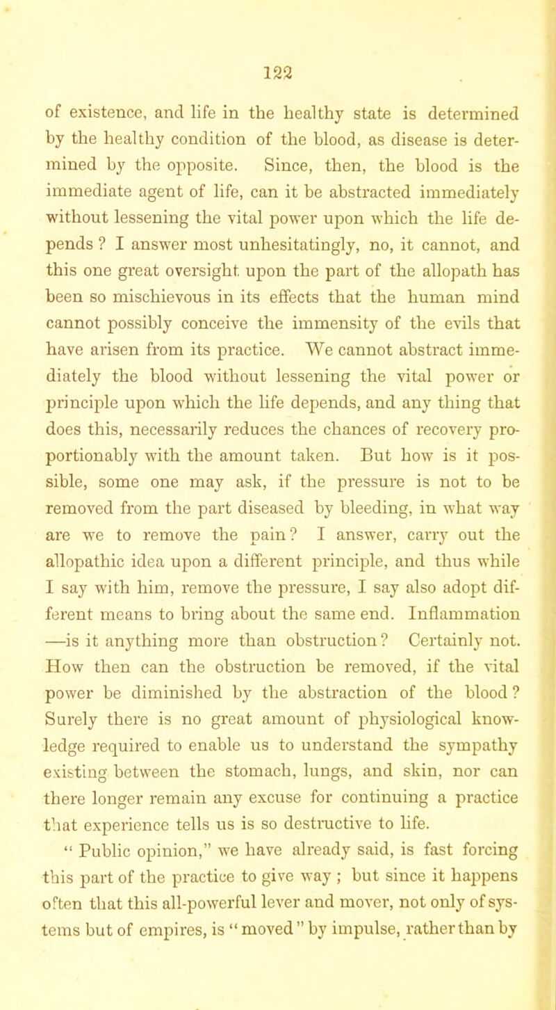 of existence, and life in the healthy state is determined by the healthy condition of the blood, as disease is deter- mined by the opposite. Since, then, the blood is the immediate agent of life, can it be abstracted immediately without lessening the vital power upon which the life de- pends ? I answer most unhesitatingly, no, it cannot, and this one great oversight upon the part of the allopath has been so mischievous in its effects that the human mind cannot possibly conceive the immensity of the evils that have arisen from its practice. We cannot abstract imme- diately the blood without lessening the vital power or principle upon which the life depends, and any thing that does this, necessarily reduces the chances of recovery pro- portionably with the amount taken. But how is it pos- sible, some one may ask, if the pressure is not to be removed from the part diseased by bleeding, in what way are we to remove the pain? I answer, carry out the allopathic idea upon a different principle, and thus while I say with him, remove the pressure, I say also adopt dif- ferent means to bring about the same end. Inflammation —is it anything more than obstruction ? Certainly not. How then can the obstruction be removed, if the vital power be diminished by the abstraction of the blood ? Surely there is no great amount of physiological know- ledge required to enable us to understand the sympathy existing between the stomach, lungs, and skin, nor can there longer remain any excuse for continuing a practice that experience tells us is so destructive to life. “ Public opinion,” we have already said, is fast forcing this part of the practice to give way ; but since it happens often that this all-powerful lever and mover, not only of sys- tems but of empires, is “ moved” by impulse, rather than by