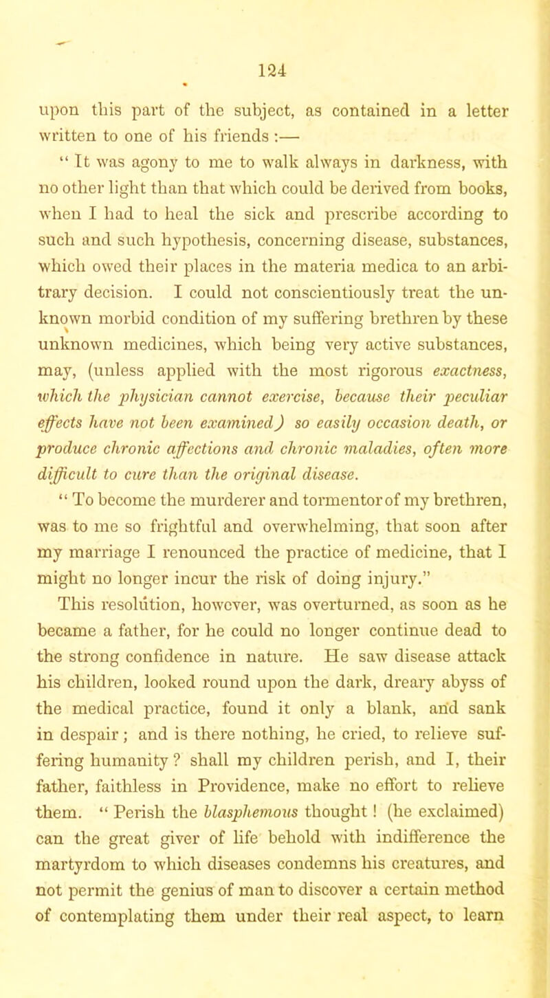 upon this part of the subject, as contained in a letter written to one of his friends :— “ It was agony to me to walk always in darkness, with no other light than that which could be derived from books, when I had to heal the sick and prescribe according to such and such hypothesis, concerning disease, substances, which owed their places in the materia medica to an arbi- trary decision. I could not conscientiously treat the un- known morbid condition of my suffering brethren by these unknown medicines, which being very active substances, may, (unless applied with the most rigorous exactness, which the 'physician cannot exercise, because their peculiar effects have not been examined) so easily occasion death, or produce chronic affections and chronic maladies, often more difficult to cure than the original disease. “ To become the murderer and tormentor of my brethren, was to me so frightful and overwhelming, that soon after my marriage I renounced the practice of medicine, that I might no longer incur the risk of doing injury.” This resolution, however, was overturned, as soon as he became a father, for he could no longer continue dead to the strong confidence in nature. He saw disease attack his children, looked round upon the dark, dreary abyss of the medical practice, found it only a blank, and sank in despair; and is there nothing, he cried, to relieve suf- fering humanity? shall my children perish, and I, their father, faithless in Providence, make no effort to relieve them. “ Perish the blasphemous thought! (he exclaimed) can the great giver of life behold with indifference the martyrdom to which diseases condemns his creatures, and not permit the genius of man to discover a certain method of contemplating them under their real aspect, to learn