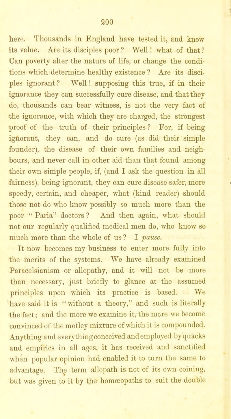 here. Thousands in England have tested it, and know its value. Are its disciples poor? Well! what of that? Can poverty alter the nature of life, or change the condi- tions which determine healthy existence ? Are its disci- ples ignorant? Well! supposing this true, if in their ignorance they can successfully cure disease, and that they do, thousands can bear witness, is not the very fact of the ignorance, with which they are charged, the strongest proof of the troth of their principles ? For, if being igfiorant, they can, and do cure (as did their simple founder), the disease of their own families and neigh- bours, and never call in other aid than that found among their own simple people, if, (and I ask the question in all fairness), being ignorant, they can cure disease safer, more speedy, certain, and cheaper, what (kind reader) should those not do who know possibly so much more than the poor “ Paria” doctors ? And then again, what should not our regularly qualified medical men do, who know so much more than the whole of us ? I pause. It now becomes my business to enter more fully into the merits of the systems. We have already examined Paracelsianism or allopathy, and it will not be more than necessary, just briefly to glance at the assumed principles upon which its practice is based. We have said it is “without a theory,” and such is literally the fact; and the more we examine it, the more we become convinced of the motley mixture of which it is compounded. Anything and everything conceived and employed by quacks and empirics in all ages, it has received and sanctified when popular opinion had enabled it to turn the same to advantage. The term allopath is not of its own coining, but was given to it by the homoeopaths to suit the double