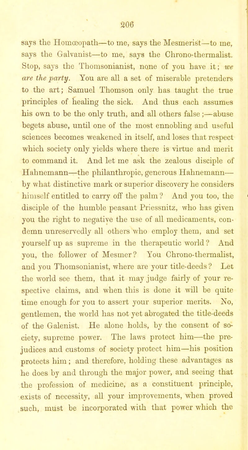 says the Homoeopath—to me, says the Mesmerist—to me, says the Galvanist—to me, says the Chrono-thermalist. Stop, says the Thomsonianist, none of you have it; we are the party. You are all a set of miserable pretenders to the art; Samuel Thomson only has taught the true principles of healing the sick. And thus each assumes his own to be the only truth, and all others false ;—abuse begets abuse, until one of the most ennobling and useful sciences becomes weakened in itself, and loses that respect which society only yields where there is virtue and merit to command it. And let me ask the zealous disciple of Hahnemann—the philanthropic, generous Hahnemann— by what distinctive mark or superior discovery he considers himself entitled to carry off the palm ? And you too, the disciple of the humble peasant Priessnitz, who has given you the right to negative the use of all medicaments, con- demn unreservedly all others who employ them, and set yourself up as supreme in the therapeutic world ? And you, the follower of Mesmer? You Chrono-thermalist, and you Thomsonianist, where are your title-deeds ? Let the world see them, that it may judge fairly of your re- spective claims, and when this is done it will be quite time enough for you to assert your superior merits. No, gentlemen, the world has not yet abrogated the title-deeds of the Galenist. He alone holds, by the consent of so- ciety, supreme power. The laws protect him—the pre- judices and customs of society protect him—his position protects him; and therefore, holding these advantages as he does by and through the major power, and seeing that the profession of medicine, as a constituent principle, exists of necessity, all your improvements, when proved such, must be incorporated with that power which the