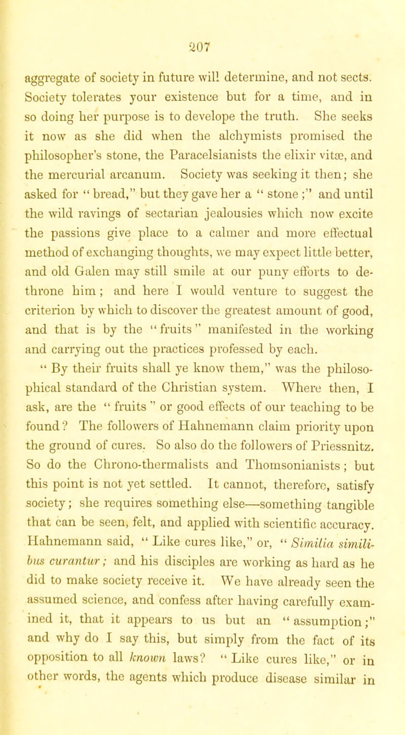 aggregate of society in future will determine, and not sects. Society tolerates your existence but for a time, and in so doing her purpose is to develope the truth. She seeks it now as she did when the alchymists promised the philosopher’s stone, the Paracelsianists the elixir vitEe, and the mercurial ai’canum. Society was seeking it then; she asked for “ bread,” but they gave her a “ stone and until the wild ravings of sectarian jealousies which now excite the passions give place to a calmer and more effectual method of exchanging thoughts, we may expect little better, and old Galen may still smile at our puny efforts to de- throne him ; and here I would venture to suggest the criterion by which to discover the greatest amount of good, and that is by the “fruits” manifested in the working and carrying out the practices professed by each. “ By their fruits shall ye know them,” was the philoso- phical standard of the Christian system. Where then, I ask, are the “ fruits ” or good effects of our teaching to be found? The followers of Hahnemann claim priority upon the ground of cures. So also do the followers of Priessnitz. So do the Chrono-thermalists and Thomsonianists; but this point is not yet settled. It cannot, therefore, satisfy society; she requires something else—something tangible that can be seen, felt, and applied with scientific accuracy. Hahnemann said, “ Like cures like,” or, “ Simitia simili- bus curantur; and his disciples are working as hard as he did to make society receive it. We have already seen the assumed science, and confess after having carefully exam- ined it, that it appears to us but an “ assumption and why do I say this, but simply from the fact of its opposition to all known laws? “ Like cures like,” or in other words, the agents which produce disease similar in