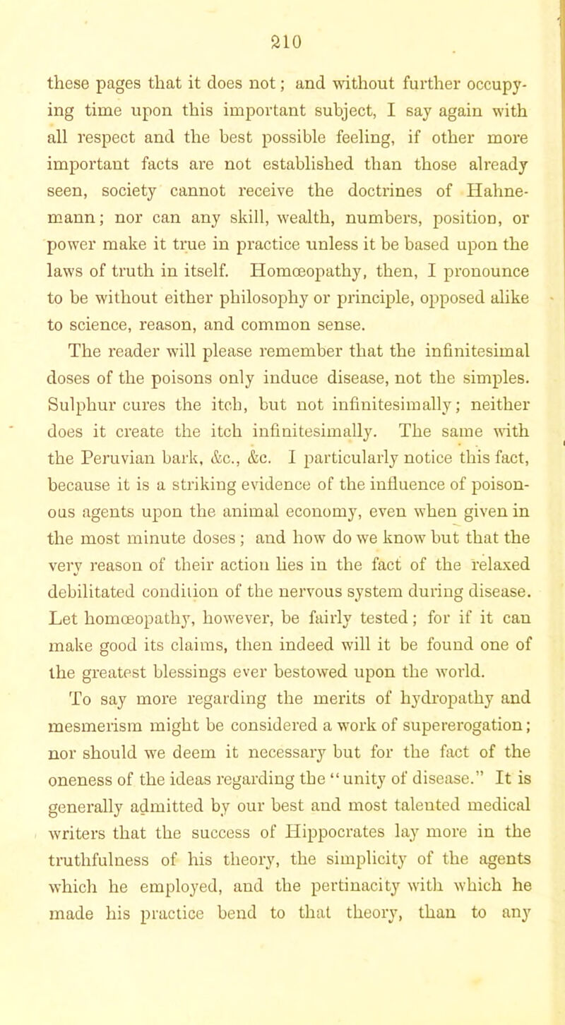 these pages that it does not; and without further occupy- ing time upon this important subject, I say again with all respect and the best possible feeling, if other more important facts are not established than those already seen, society cannot receive the doctrines of Hahne- mann; nor can any skill, wealth, numbers, position, or power make it true in practice unless it be based upon the laws of truth in itself. Homoeopathy, then, I pronounce to be without either philosophy or principle, opposed alike to science, reason, and common sense. The reader will please remember that the infinitesimal doses of the poisons only induce disease, not the simples. Sulphur cures the itch, but not infinitesimally; neither does it create the itch infinitesimally. The same with the Peruvian bark, &c., &c. I particularly notice this fact, because it is a striking evidence of the influence of poison- ous agents upon the animal economy, even when given in the most minute doses ; and how do we know but that the very reason of their action lies in the fact of the relaxed debilitated condition of the nervous system during disease. Let homoeopathy, however, be fairly tested; for if it can make good its claims, then indeed will it be found one of the greatest blessings ever bestowed upon the world. To say more regarding the merits of hydropathy and mesmerism might be considered a work of supererogation; nor should we deem it necessary but for the fact of the oneness of the ideas regarding the “ unity of disease.” It is generally admitted by our best and most taleuted medical writers that the success of Hippocrates lay more in the truthfulness of his theory, the simplicity of the agents which he employed, and the pertinacity with which he made his practice bend to that theory, than to any