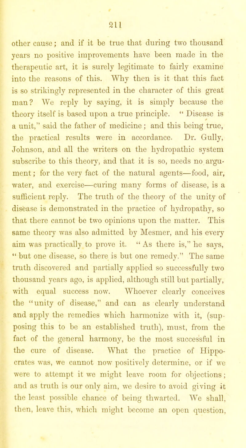 311 other cause; and if it be true that during two thousand years no positive improvements have been made in the therapeutic art, it is surely legitimate to fairly examine into the reasons of this. Why then is it that this fact is so strikingly represented in the character of this great man? We reply by saying, it is simply because the theory itself is based upon a true principle. “ Disease is a unit,” said the father of medicine; and this being true, the practical results were in accordance. Dr. Gully, Johnson, and all the writers on the hydropathic system subscribe to this theory, and that it is so, needs no. argu- ment ; for the very fact of the natural agents—food, air, water, and exercise—curing many forms of disease, is a sufficient reply. The truth of the theory of the unity of disease is demonstrated in the practice of hydropathy, so that there cannot be two opinions upon the matter. This same theory was also admitted by Mesmer, and his every aim was practically to prove it. “ As there is,” he says, “ but one disease, so there is but one remedy.” The same truth discovered and partially applied so successfully two thousand years ago, is applied, although still but partially, with equal success now. Whoever clearly conceives the “unity of disease,” and can as clearly understand and apply the remedies which hai-monize with it, (sup- posing this to be an established truth), must, from the fact of the general harmony, be the most successful in the cure of disease. What the practice of Hippo- crates was, we cannot now positively determine, or if we were to attempt it we might leave room for objections; and as truth is our only aim, we desire to avoid giving it the least possible chance of being thwarted. We shall, then, leave this, which might become an open question,