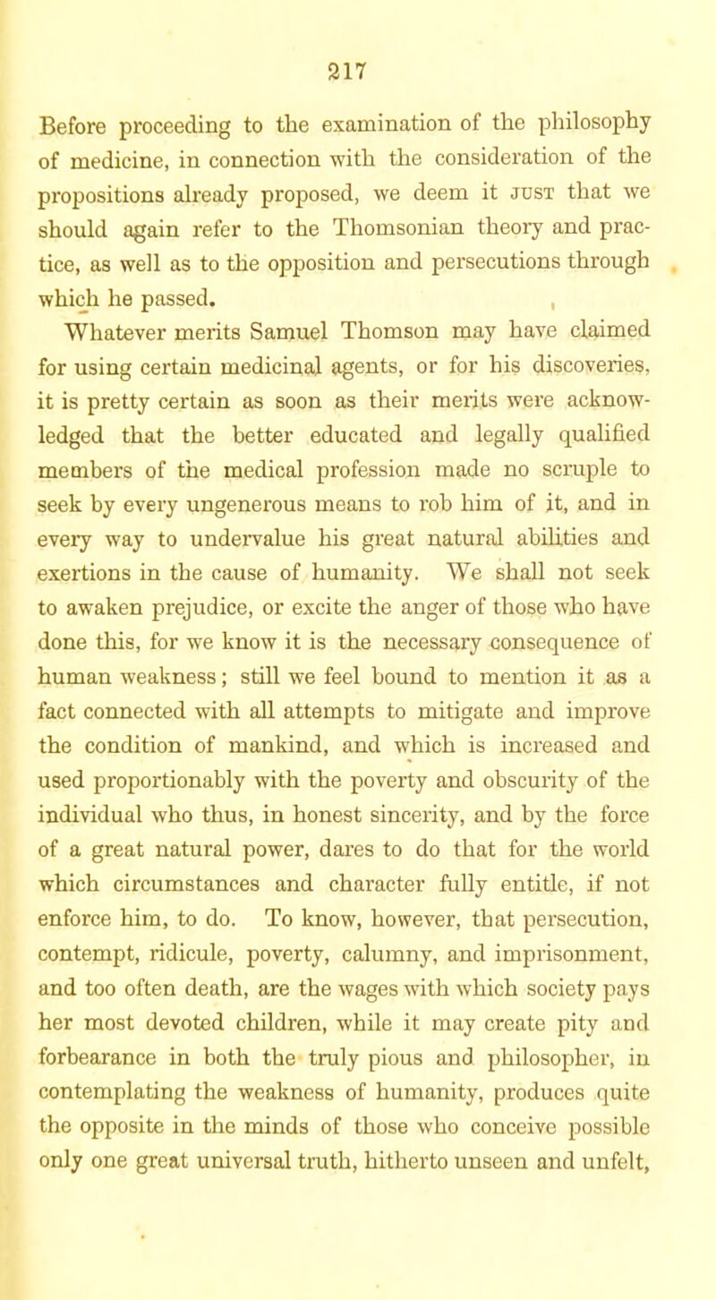 Before proceeding to the examination of the philosophy of medicine, in connection with the consideration of the propositions already proposed, we deem it just that we should again refer to the Thomsonian theory and prac- tice, as well as to the opposition and persecutions through which he passed. Whatever merits Samuel Thomson may have claimed for using certain medicinal agents, or for his discoveries, it is pretty certain as soon as their merits were acknow- ledged that the better educated and legally qualified members of the medical profession made no scruple to seek by every ungenerous means to rob him of it, and in every way to undervalue his great natural abilities and exertions in the cause of humanity. We shall not seek to awaken prejudice, or excite the anger of those who have done this, for we know it is the necessary consequence of human weakness; still we feel bound to mention it as a fact connected with all attempts to mitigate and improve the condition of mankind, and which is increased and used proportionably with the poverty and obscurity of the individual who thus, in honest sincerity, and by the force of a great natural power, dares to do that for the world which circumstances and character fully entitle, if not enforce him, to do. To know, however, that persecution, contempt, ridicule, poverty, calumny, and imprisonment, and too often death, are the wages with which society pays her most devoted children, while it may create pity and forbearance in both the truly pious and philosopher, in contemplating the weakness of humanity, produces quite the opposite in the minds of those who conceive possible only one great universal truth, hitherto unseen and unfelt,