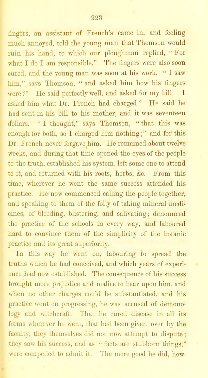 fingers, an assistant of French’s came in, and feeling much annoyed, told the young man that Thomson would ruin his hand, to which our ploughman replied, “For what I do I am responsible.” The fingers were also soon cured, and the young man was soon at his work. “ I saw him,” says Thomson, “ and asked him how his fingers were ?” He said perfectly well, and asked for my bill I asked him what Dr. French had charged ? He said he had sent in his bill to his mother, and it was seventeen dollars. “ I thought,” says Thomson, “ that this was enough for both, so I charged him nothing;” and for this Dr. French never forgave(him. He remained about twelve weeks, and during that time opened the eyes of the people to the truth, established his system, left some one to attend to it, and returned with his roots, herbs, &c. From this time, wherever he went the same success attended his practice. He now commenced calling the people together, and speaking to them of the folly of taking mineral medi- cines, of bleeding, blistering, and salivating; denounced the practice of the schools in every way, and laboured hard to convince them of the simplicity of the botanic practice and its great superiority. In this way he went on, labouring to spread the truths which he had conceived, and which years of experi- ence had now established. The consequence of his success brought more prejudice and malice to bear upon him, and when no other charges could be substantiated, and his practice went on progressing, he was accused of demono- logy and witchcraft. That he cured disease in all its forms wherever he went, that had been given over by the faculty, they themselves did not now attempt to dispute; they saw his success, and as “ facts are stubborn things,” were compelled to admit it. The more good he did, how-