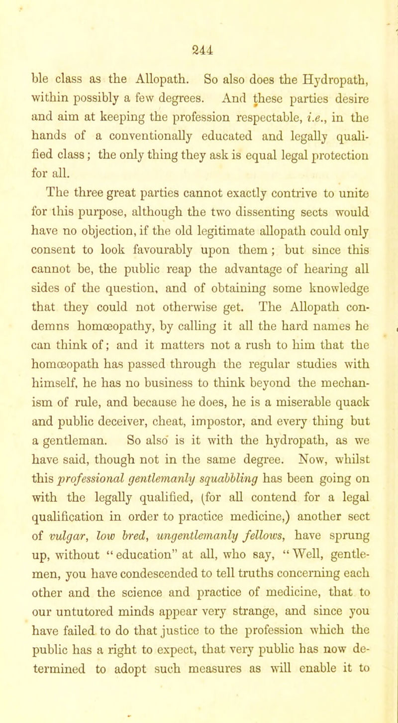 ble class as the Allopath. So also does the Hydropath, within possibly a few degrees. And these parties desire and aim at keeping the profession respectable, i.e., in the hands of a conventionally educated and legally quali- fied class; the only thing they ask is equal legal protection for all. The three great parties cannot exactly contrive to unite for this purpose, although the two dissenting sects would have no objection, if the old legitimate allopath could only consent to look favourably upon them; but since this cannot be, the public reap the advantage of hearing all sides of the question, and of obtaining some knowledge that they could not otherwise get. The Allopath con- demns homasopathy, by calling it all the hard names he can think of; and it matters not a rush to him that the homoeopath has passed through the regular studies with himself, he has no business to think beyond the mechan- ism of rule, and because he does, he is a miserable quack and public deceiver, cheat, impostor, and every thing but a gentleman. So also is it with the hydropath, as we have said, though not in the same degree. Now, whilst this professional gentlemanly squabbling has been going on with the legally qualified, (for all contend for a legal qualification in order to practice medicine,) another sect of vulgar, low bred, ungentlemanly fellows, have sprung up, without “ education” at all, who say, “ Well, gentle- men, you have condescended to tell truths concerning each other and the science and practice of medicine, that to our untutored minds appear very strange, and since you have failed to do that justice to the profession which the public has a right to expect, that very public has now de- termined to adopt such measures as will enable it to