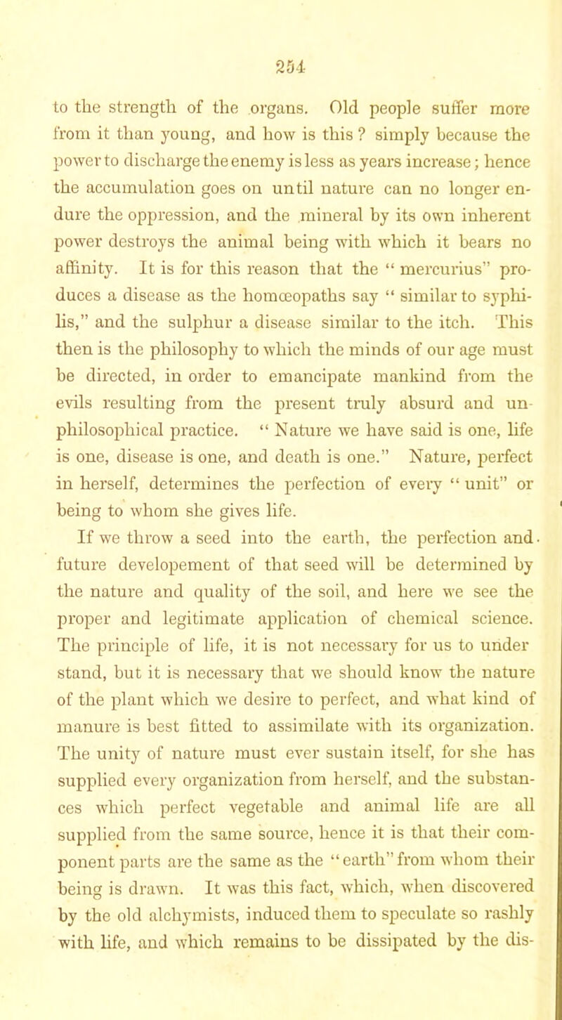 to the strength of the organs. Old people suffer more from it than young, and how is this ? simply because the power to discharge the enemy is less as years increase; hence the accumulation goes on until nature can no longer en- dure the oppression, and the mineral by its own inherent power destroys the animal being with which it bears no affinity. It is for this reason that the “ mercurius pro- duces a disease as the homceopaths say “ similar to syphi- lis,” and the sulphur a disease similar to the itch. This then is the philosophy to which the minds of our age must be directed, in order to emancipate mankind from the evils resulting from the present truly absurd and un philosophical practice. “ Nature we have said is one, life is one, disease is one, and death is one.” Nature, perfect in herself, determines the perfection of every “ unit” or being to whom she gives life. If we throw a seed into the earth, the perfection and. future developement of that seed will be determined by the nature and quality of the soil, and here we see the proper and legitimate application of chemical science. The principle of life, it is not necessary for us to under stand, but it is necessary that we should know the nature of the plant which we desire to perfect, and what kind of manure is best fitted to assimilate with its organization. The unity of nature must ever sustain itself, for she has supplied every organization from herself, and the substan- ces which perfect vegetable and animal life are all supplied from the same source, hence it is that their com- ponent parts are the same as the “earth”from whom their being is drawn. It was this fact, which, when discovered by the old alchymists, induced them to speculate so rashly with life, and which remains to be dissipated by the dis-