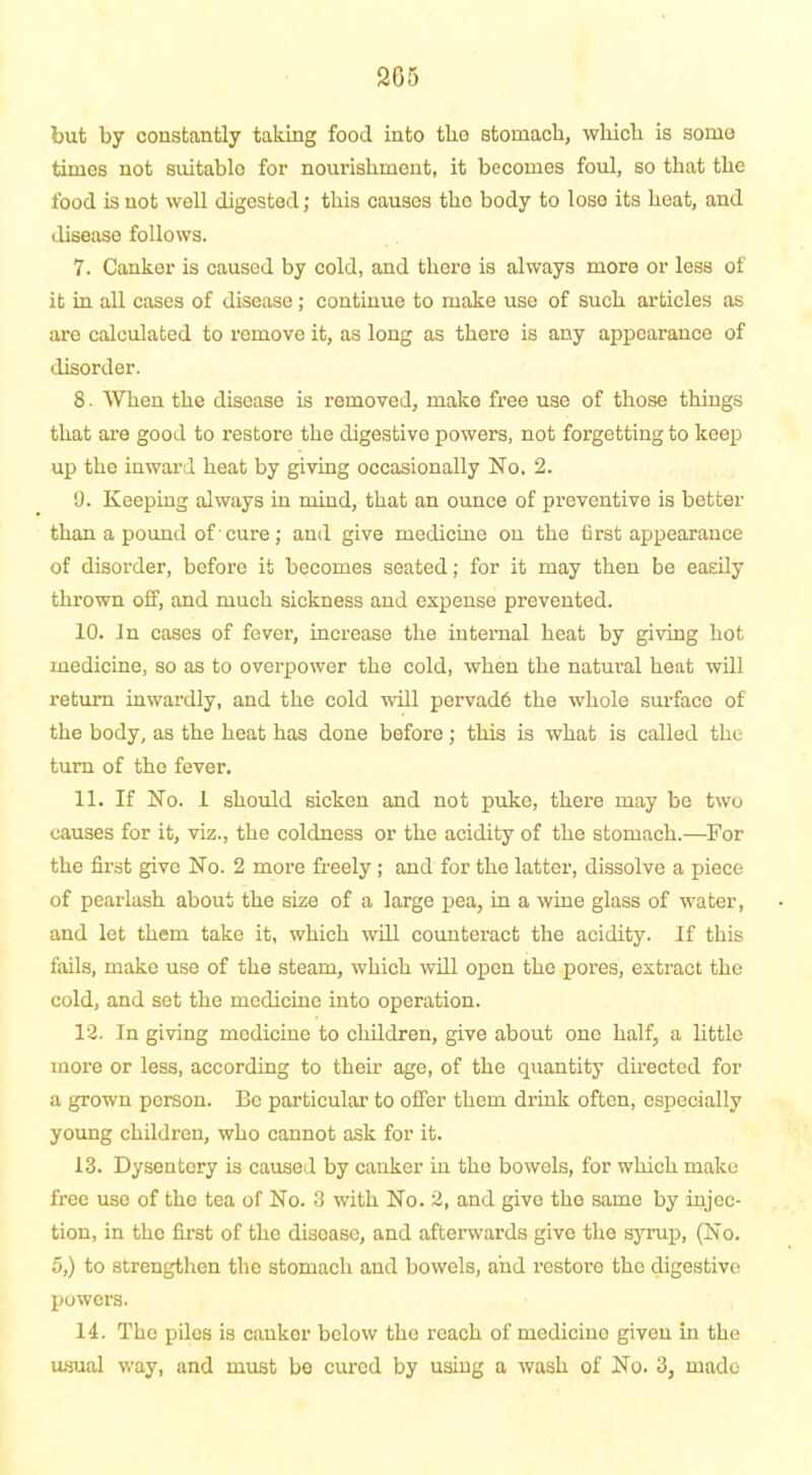 but by constantly taking food into the stomach, which is some times not suitable for nourishment, it becomes foul, so that the food is not well digested; this causes the body to lose its heat, and disease follows. 7. Canker is caused by cold, and there is always more or less of it in all cases of disease; continue to make use of such articles as are calculated to remove it, as long as there is any appearance of disorder. 8. When the disease is removed, make free use of those things that are good to restore the digestive powers, not forgetting to keep up the inward heat by giving occasionally No. 2. 9. Keeping always in mind, that an ounce of preventive is better than a pound of'cure; and give medicine on the first appearance of disorder, before it becomes seated; for it may then be easily thrown off, and much sickness and expense prevented. 10. In cases of fever, increase the internal heat by giving hot medicine, so as to overpower the cold, when the natural heat will return inwardly, and the cold will pervade the whole surface of the body, as the heat has done before; this is what is called the turn of the fever. 11. If No. 1 should sicken and not puke, there may be two causes for it, viz., the coldness or the acidity of the stomach.—For the first give No. 2 more freely ; and for the latter, dissolve a piece of pearlash about the size of a large pea, in a wine glass of water, and let them take it, which will counteract the acidity. If this fails, make use of the steam, which will open the pores, extract the cold, and set the medicine into operation. 12. In giving medicine to children, give about one half, a little more or less, according to their age, of the quantity directed for a grown person. Be particular to offer them drink often, especially young children, who cannot ask for it. 13. Dysentery is caused by canker in the bowels, for which make free use of the tea of No. 3 with No. 2, and give the same by injec- tion, in the first of the disease, and afterwards give the syrup, (No. 5,) to strengthen the stomach and bowels, and restore the digestive powers. 14. The piles is canker below the reach of medicine given in the usual way, and must be cured by using a wash of No. 3, made