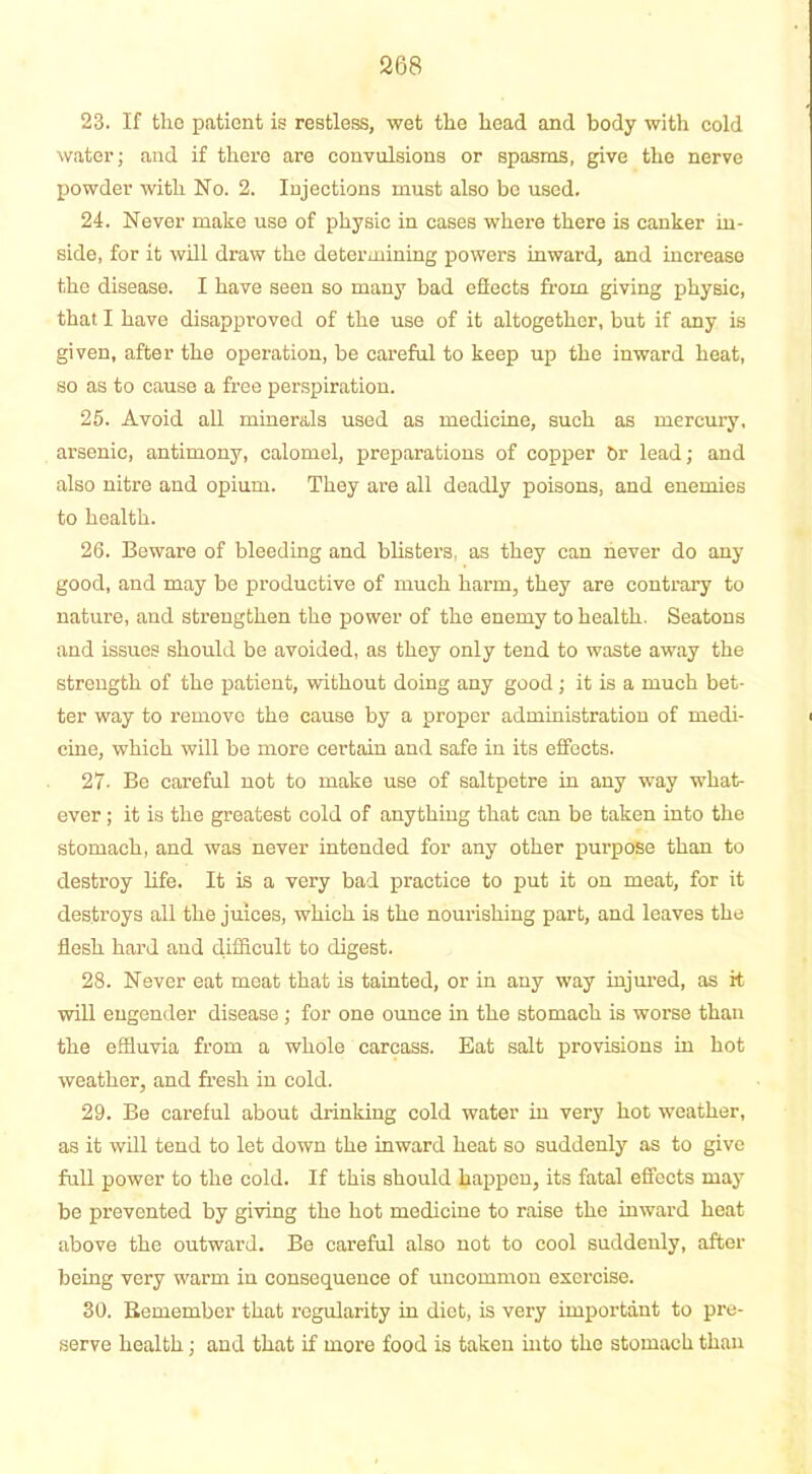 23. If the patient is restless, wet the head and body with cold water; and if there are convulsions or spasms, give the nerve powder with No. 2. Injections must also be used. 24. Never make use of physic in cases where there is canker in- side, for it will draw the determining powers inward, and increase the disease. I have seen so many bad effects from giving physic, that I have disapproved of the use of it altogether, but if any is given, after the operation, be careful to keep up the inward heat, so as to cause a free perspiration. 25. Avoid all minerals used as medicine, such as mercury, arsenic, antimony, calomel, preparations of copper Or lead; and also nitre and opium. They are all deadly poisons, and enemies to health. 26. Beware of bleeding and blisters, as they can never do any good, and may be productive of much harm, they are contrary to nature, and strengthen the power of the enemy to health. Seatons and issues should be avoided, as they only tend to waste away the strength of the patient, without doing any good; it is a much bet- ter way to remove the cause by a proper administration of medi- cine, which will be more certain and safe in its effects. 27- Be careful not to make use of saltpetre in any way what- ever ; it is the greatest cold of anything that can be taken into the stomach, and was never intended for any other purpose than to destroy life. It is a very bad practice to put it on meat, for it destroys all the juices, which is the nourishing part, and leaves the flesh hard aud difficult to digest. 28. Never eat meat that is tainted, or in any way injured, as it will engender disease ; for one ounce in the stomach is worse than the effluvia from a whole carcass. Eat salt provisions in hot weather, and fresh in cold. 29. Be careful about drinking cold water in very hot weather, as it will tend to let down the inward heat so suddenly as to give full power to the cold. If this should happen, its fatal effects may be prevented by giving the hot medicine to raise the inward heat above the outward. Be careful also not to cool suddenly, after being very warm in consequence of uncommon exercise. 30. Remember that regularity in diet, is very important to pre- serve health; and that if more food is taken into the stomach than