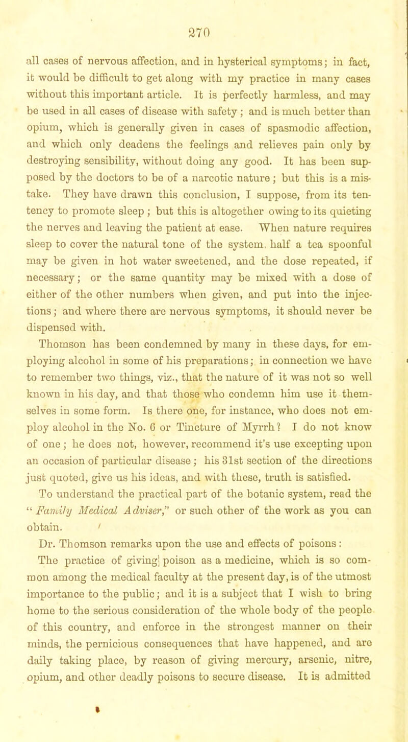 all cases of nervous affection, and in hysterical symptoms; in fact, it would be difficult to get along with my practice in many cases without this important article. It is perfectly harmless, and may be used in all cases of disease with safety ; and is much better than opium, which is generally given in cases of spasmodic affection, and which only deadens the feelings and relieves pain only by destroying sensibility, without doing any good. It has been sup- posed by the doctors to be of a narcotic nature ; but this is a mis- take. They have drawn this conclusion, I suppose, from its ten- tency to promote sleep ; but this is altogether owing to its quieting the nerves and leaving the patient at ease. When nature requires sleep to cover the natural tone of the system, half a tea spoonful may be given in hot water sweetened, and the dose repeated, if necessary; or the same quantity may be mixed with a dose of either of the other numbers when given, and put into the injec- tions ; and where there are nervous symptoms, it should never be dispensed with. Thomson has been condemned by many in these days, for em- ploying alcohol in some of his preparations; in connection we have to remember two things, viz., that the nature of it was not so well known in his day, and that those who condemn him use it them- selves in some form. Is there one, for instance, who does not em- ploy alcohol in the No. 6 or Tincture of Myrrh? I do not know of one ; he does not, however, recommend it’s use excepting upon an occasion of particular disease ; his 31st section of the directions just quoted, give us his ideas, and with these, truth is satisfied. To understand the practical part of the botanic system, read the “ Family Medical Adviser, or such other of the work as you can obtain. ' Dr. Thomson remarks upon the use and effects of poisons: The practice of giving; poison as a medicine, which is so com- mon among the medical faculty at the present day, is of the utmost importance to the public; and it is a subject that I wish to bring home to the serious consideration of the whole body of the people of this country, and enforce in the strongest manner on their minds, the pernicious consequences that have happened, and are daily taking place, by reason of giving mercury, arsenic, nitre, opium, and other deadly poisons to secure disease. It is admitted »