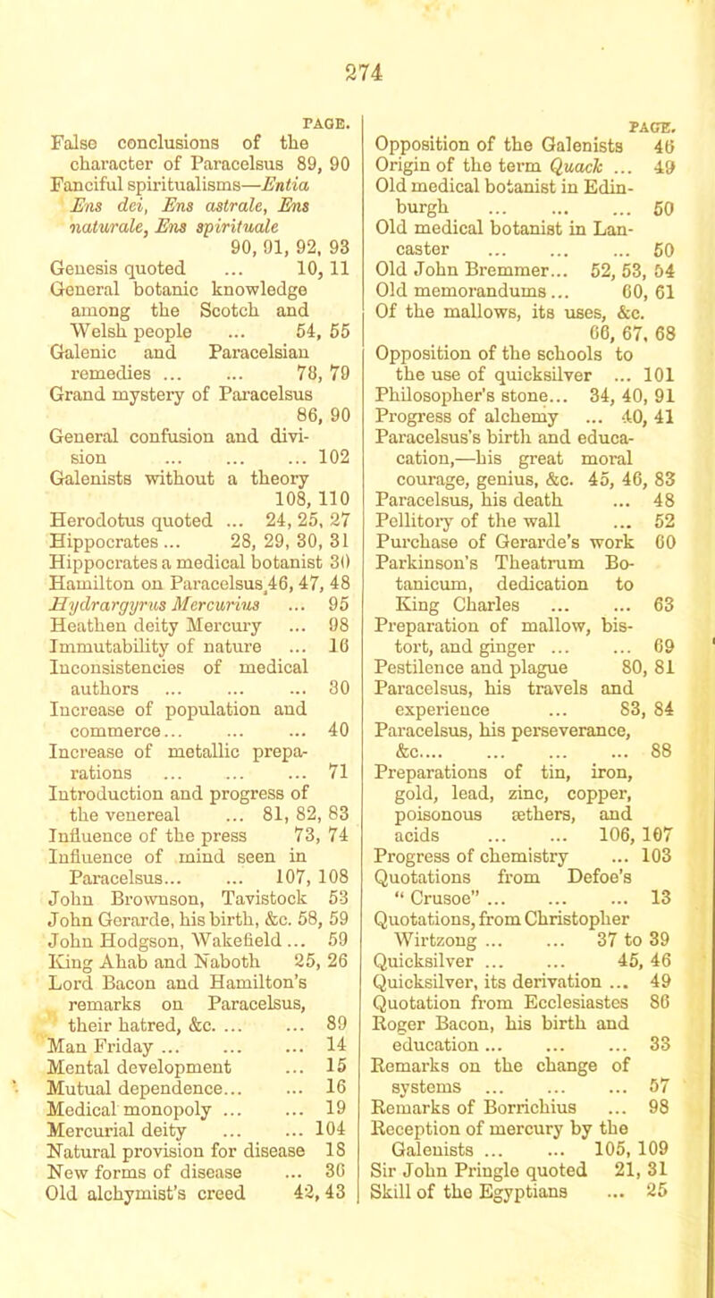 PAGE. False conclusions of the character of Paracelsus 89, 90 Fanciful spiritualisms—Entia Ens dei, Ens astrale, Ens naturale, Ens spirituals 90, 01, 92, 93 Genesis quoted ... 10, 11 General botanic knowledge among the Scotch and Welsh people ... 54, 55 Galenic and Paracelsian remedies 78, 79 Grand mystery of Paracelsus 86, 90 General confusion and divi- sion ... ... ... 102 Galenists without a theory 108, 110 Herodotus quoted ... 24, 25, 27 Hippocrates ... 28, 29, 30, 31 Hippocrates a medical botanist 30 Hamilton on Paracelsus^6, 47, 48 Hydrargyrus Mercurius ... 95 Heathen deity Mercury ... 98 Immutability of nature ... 16 Inconsistencies of medical authors ... ... ... 30 Increase of population and commerce... ... ... 40 Increase of metallic prepa- rations ... .... ... 71 Introduction and progress of the venereal ... 81, 82, 83 Influence of the press 73, 74 Influence of mind seen in Paracelsus... ... 107, 108 John Brownson, Tavistock 53 John Gerarde, his birth, &c. 58, 59 John Hodgson, Wakefield ... 59 King Ahab and Naboth 25, 26 Lord Bacon and Hamilton’s remarks on Paracelsus, their hatred, &c. ... ... 89 Man Friday ... ... ... 14 Mental development ... 15 Mutual dependence 16 Medical monopoly 19 Mercurial deity ... ... 104 Natural provision for disease IS New forms of disease ... 36 Old alchymist’s creed 42, 43 PAGE. Opposition of the Galenists 46 Origin of the term Quack ... 49 Old medical botanist in Edin- burgh 60 Old medical botanist in Lan- caster ... ... ... 60 Old John Bremmer... 52, 53, 54 Old memorandums... 60, 61 Of the mallows, its uses, &c. 06, 67, 68 Opposition of the schools to the use of quicksilver ... 101 Philosopher’s stone... 34, 40, 91 Progress of alchemy ... 40, 41 Paracelsus’s birth and educa- cation,—his great moral courage, genius, &c. 45, 46, 83 Paracelsus, his death ... 48 Pellitory of the wall ... 52 Purchase of Gerarde’s work 60 Parkinson’s Theatrum Bo- tanicum, dedication to King Charles ... ... 63 Preparation of mallow, bis- tort, and ginger ... ... 69 Pestilence and plague 80, 81 Paracelsus, his travels and experience ... 83, 84 Paracelsus, his perseverance, &c 88 Preparations of tin, iron, gold, lead, zinc, copper, poisonous aethers, and acids 106,107 Progress of chemistry ... 103 Quotations from Defoe’s “ Crusoe” 13 Quotations, from Christopher Wirtzong ... ... 37 to 39 Quicksilver 45, 46 Quicksilver, its derivation ... 49 Quotation from Ecclesiastes 86 Roger Bacon, his birth and education... ... ... 33 Remarks on the change of systems 57 Remarks of Borricliius ... 98 Reception of mercury by the Galenists ... ... 105,109 Sir John Pringle quoted 21, 31 Skill of the Egyptians ... 25