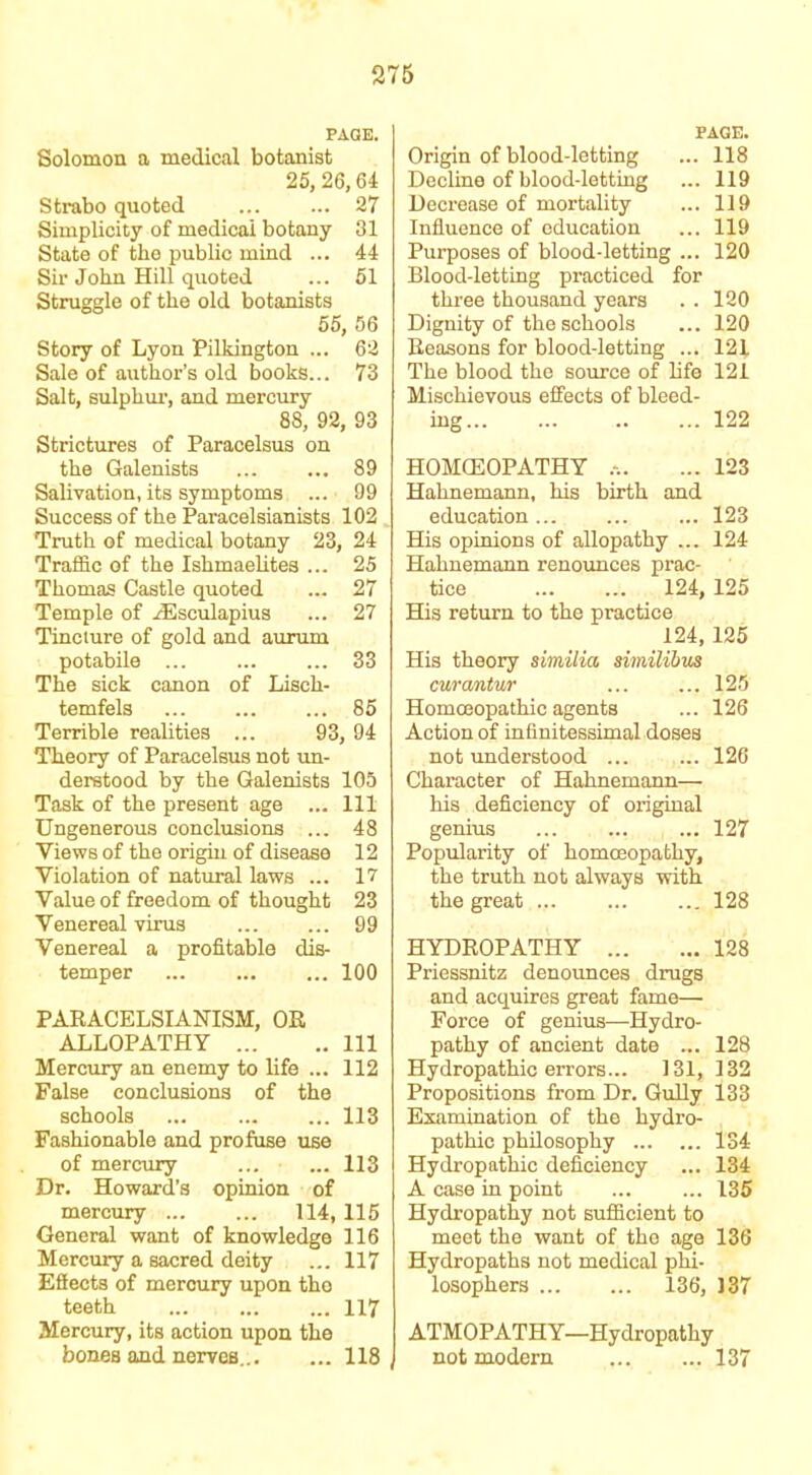 PAGE. Solomon a medical botanist 25,26,64 Strabo quoted 27 Simplicity of medical botany 31 State of the public mind ... 44 Sir John Hill quoted ... 51 Struggle of the old botanists 55, 56 Story of Lyon Pilkington ... 62 Sale of author’s old books... 73 Salt, sulphur, and mercury 88, 92, 93 Strictures of Paracelsus on the Galenists ... ... 89 Salivation, its symptoms ... 99 Success of the Paracelsianists 102 Truth of medical botany 23, 24 Traffic of the Ishmaelites ... 25 Thomas Castle quoted ... 27 Temple of iEsculapius ... 27 Tincture of gold and aurum potabile 33 The sick canon of Liseh- temfels 85 Terrible realities ... 93, 94 Theory of Paracelsus not un- derstood by the Galenists 105 Task of the present age ... Ill Ungenerous conclusions ... 48 Views of the origin of disease 12 Violation of natural laws ... 17 Value of freedom of thought 23 Venereal virus ... ... 99 Venereal a profitable dis- temper 100 PARACELSIANISM, OR ALLOPATHY Ill Mercury an enemy to life ... 112 False conclusions of the schools ... 113 Fashionable and profuse use of mercury ... ... 113 Dr. Howard’s opinion of mercury. 114,115 General want of knowledge 116 Mercury a sacred deity ... 117 Effects of mercury upon the teeth 117 Mercury, its action upon the bones and nerves 118 , PAGE. Origin of blood-letting ... 118 Decline of blood-letting ... 119 Decrease of mortality ... 119 Influence of education ... 119 Purposes of blood-letting ... 120 Blood-letting practiced for three thousand years . . 120 Dignity of the schools ... 120 Reasons for blood-letting ... 121 The blood the source of life 121 Mischievous effects of bleed- ing... ... .. ... 122 HOMOEOPATHY ... 123 Hahnemann, his birth and education... ... ... 123 His opinions of allopathy ... 124 Hahnemann renounces prac- tice 124, 125 His return to the practice 124,125 His theory similia similibus cwrantur ... ... 125 Homoeopathic agents ... 126 Action of infinitessimal doses not understood ... ... 126 Character of Hahnemann— his deficiency of original genius 127 Popularity of homoeopathy, the truth not always with the great ... 128 HYDROPATHY 128 Priessnitz denounces drugs and acquires great fame— Force of genius—Hydro- pathy of ancient date ... 128 Hydropathic errors... 131, 132 Propositions from Dr. Gully 133 Examination of the hydro- pathic philosophy 134 Hydropathic deficiency ... 134 A case in point ... ... 135 Hydropathy not sufficient to meet the want of tho age 136 Hydropaths not medical phi- losophers 136, 137 ATMOPATHY—Hydropathy not modern 137