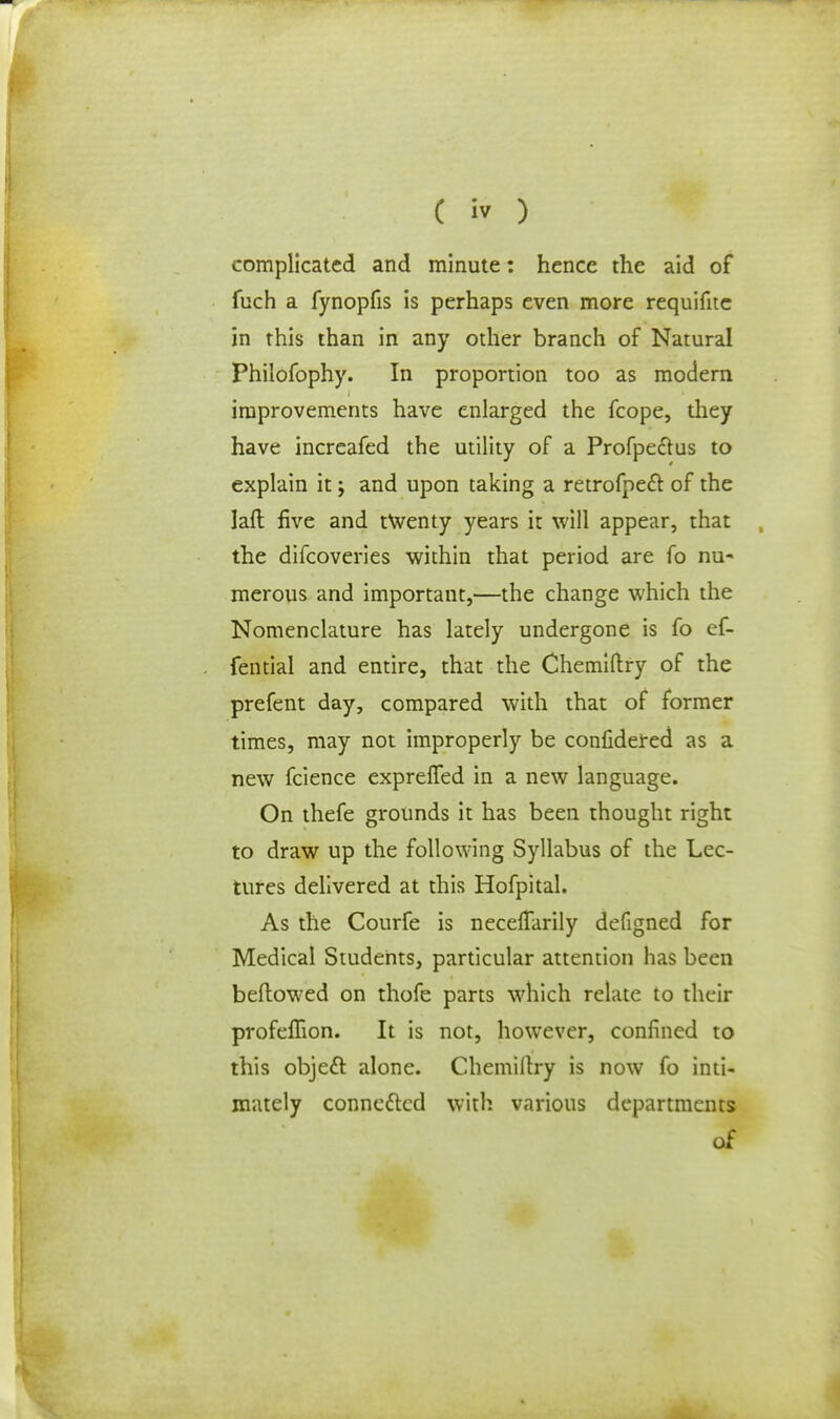 complicated and minute: hence the aid of fuch a fynopfis is perhaps even more requifitc in this than in any other branch of Natural Philofophy. In proportion too as modem improvements have enlarged the fcope, they have increafed the utility of a Profpedtus to explain it; and upon taking a retrofpecl of the laft five and twenty years it will appear, that the difcoveries within that period are fo nu- merous and important,—the change which the Nomenclature has lately undergone is fo ef- fential and entire, that the Chemiftry of the prefent day, compared with that of former times, may not improperly be considered as a new fcience exprelfed in a new language. On thefe grounds it has been thought right to draw up the following Syllabus of the Lec- tures delivered at this Hofpital. As the Courfe is necelfarily defigned for Medical Students, particular attention has been beftowed on thofe parts which relate to their profeflion. It is not, however, confined to this object, alone. Chemillry is now fo inti- mately connected with various departments of