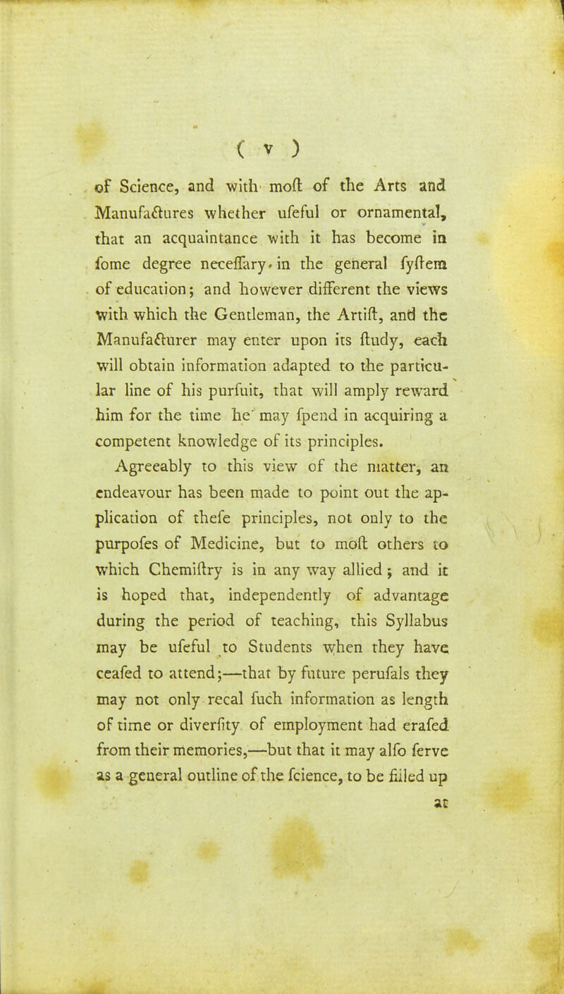 of Science, and with mod of the Arts and Manufactures whether ufeful or ornamental, that an acquaintance with it has become in fome degree neceffary^in the general fyftem of education; and however different the views with which the Gentleman, the Artift, and the Manufacturer may enter upon its ftudy, each will obtain information adapted to the particu- lar line of his purfuit, that will amply reward him for the time he'' may fpend in acquiring a competent knowledge of its principles. Agreeably to this view of the matter, an endeavour has been made to point out the ap- plication of thefe principles, not only to the purpofes of Medicine, but to mod others to which Chemiftry is in any way allied j and it is hoped that, independently of advantage during the period of teaching, this Syllabus may be ufeful to Students when they have ceafed to attend;—that by future perufals they may not only recal fuch information as length of time or diverfity of employment had erafed from their memories,—but that it may alfo ferve as a general outline of the fcience, to be filled up at