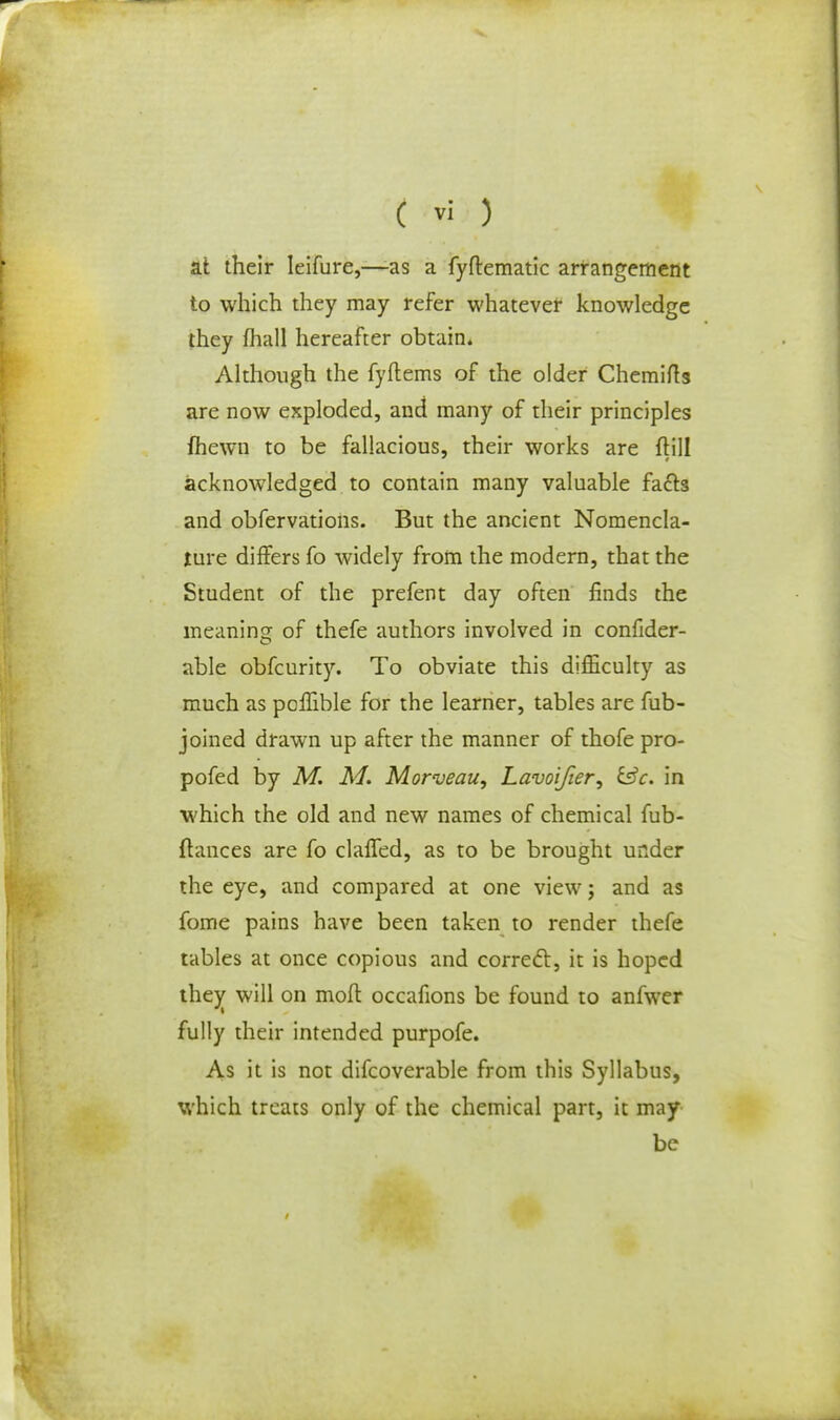 at their Ieifure,—as a fyftematic arrangement to which they may refer whatever knowledge they fliall hereafter obtain* Although the fyftems of the older Chemifts are now exploded, and many of their principles fhewn to be fallacious, their works are ftill acknowledged to contain many valuable facts and obfervations. But the ancient Nomencla- ture differs fo widely from the modern, that the Student of the prefent day often finds the meaning of thefe authors involved in consider- able obfcurity. To obviate this difficulty as much as poffible for the learner, tables are Sub- joined drawn up after the manner of thofe pro- pofed by M. M. Morveau, Lavoijier, &c. in which the old and new names of chemical fub- flances are fo claffed, as to be brought under the eye, and compared at one view j and as fome pains have been taken to render thefe tables at once copious and correct, it is hoped they^ will on moft occafions be found to anfwer fully their intended purpofe. As it is not difcoverable from this Syllabus, which treats only of the chemical part, it may be