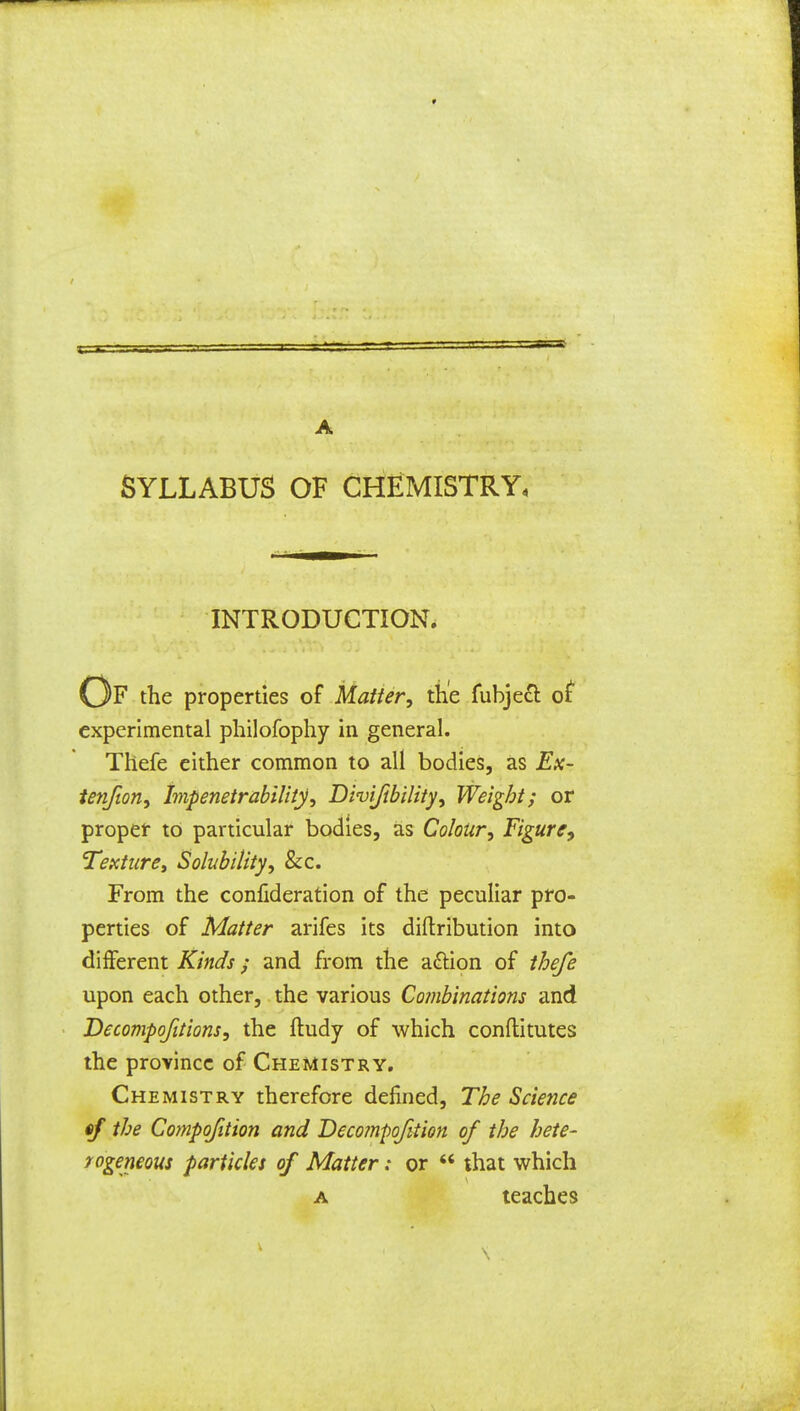 SYLLABUS OF CHEMISTRY, INTRODUCTION. Of the properties of Matter, the fubjedt of experimental philofophy in general. Thefe either common to all bodies, as Ex- tenfion, Impenetrability, Divijibility, Weight; or proper to particular bodies, as Colour, Figure, Texture, Solubility, &c. From the confideration of the peculiar pro- perties of Matter arifes its diftribution into different Kinds; and from the a&ion of thefe upon each other, the various Combinations and Decompofitions, the ftudy of which conftitutes the province of Chemistry. Chemistry therefore defined, The Science the Compofition and Deco?npofition of the hete- rogeneous particles of Matter: or  that which a teaches V S