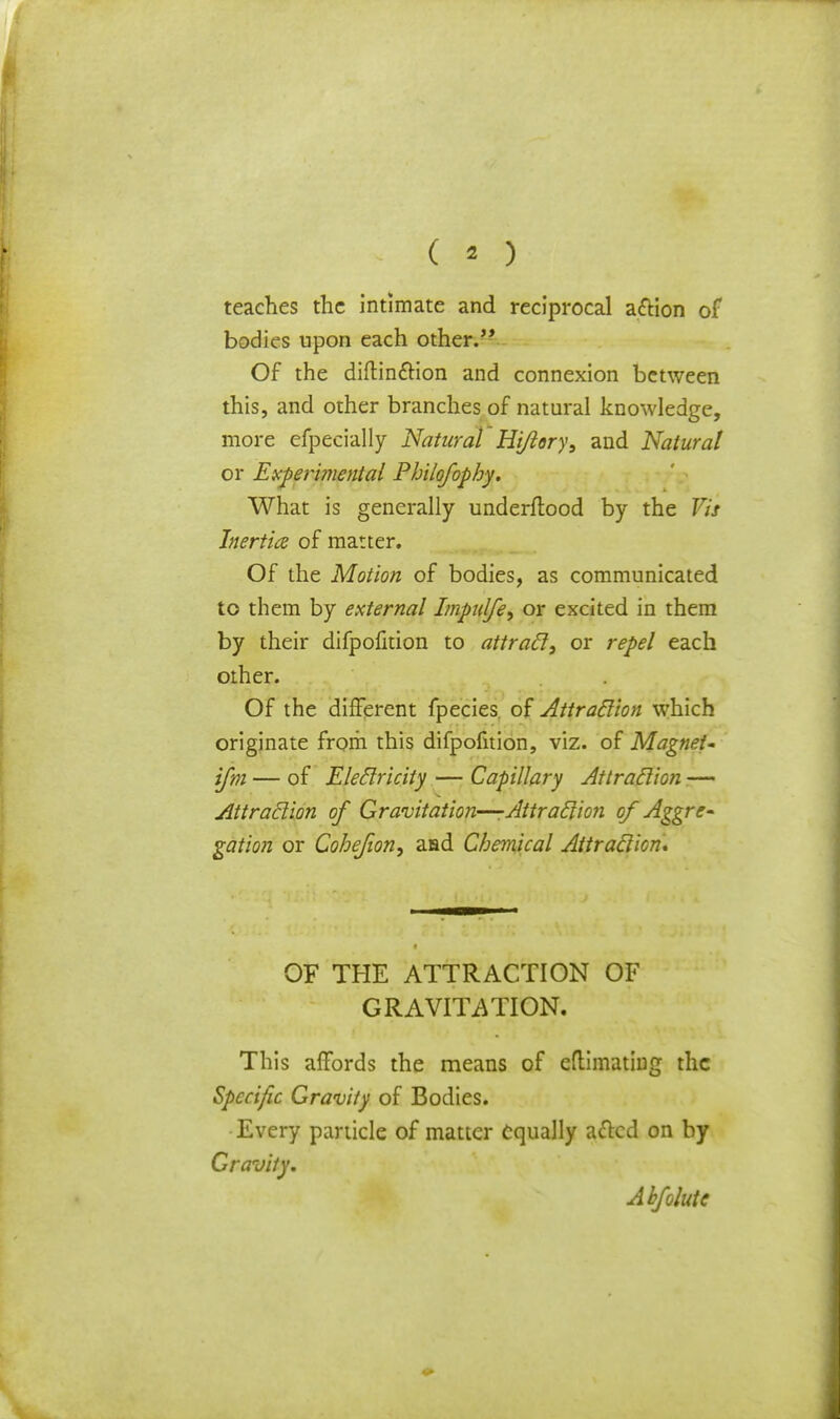 teaches the intimate and reciprocal action of bodies upon each other. Of the diftinction and connexion between this, and other branches of natural knowledge, more efpecially Natural Hiflory, and Natural or Experimental Philofophy. What is generally underftood by the Vis Inertia of matter. Of the Motion of bodies, as communicated to them by external Impulfe, or excited in them by their difpofition to attracl, or repel each other. Of the different fpecies of Attraclion which originate from this difpofition, viz. of Magnet- ifm — of Eleclricity — Capillary Attraclion — Attraclion of Gravitation—-Attraclion of Aggre- gation or Cohejion, aad Chemical Attraclion, OF THE ATTRACTION OF GRAVITATION. This affords the means of eflimating the Specific Gravity of Bodies. •Every particle of matter equally acted on by Gravity. Abfolute