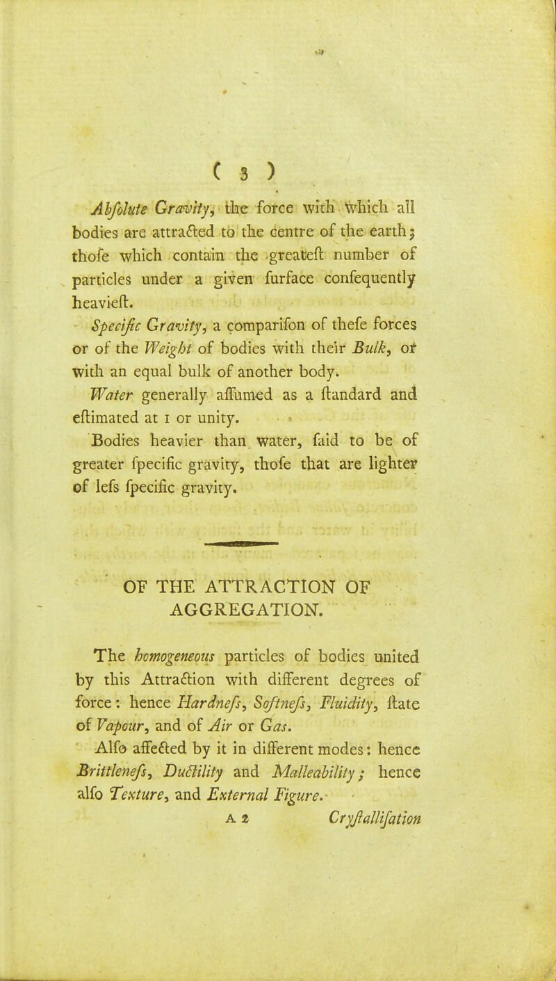 Abfolute Gravity,- the force with which all bodies are attracted to the centre of the earth j thofe which contain the greateft number of particles under a given furface confequently heavier!:. Specific Gravity, a comparifon of thefe forces or of the Weight of bodies with their Bulk, of with an equal bulk of another body* Water generally affumed as a ftandard and eftimated at i or unity. • • Bodies heavier than water, faid to be of greater fpecific gravity, thofe that are lighter of lefs fpecific gravity. OF THE ATTRACTION OF AGGREGATION. The homogeneous particles of bodies united by this Attraction with different degrees of force: hence Hardnefs, Softnefs, Fluidity, Hate of Vapour, and of Air or Gas. Alfo affected by it in different modes: hence Brittlenefs, Duclility and Malleability; hence alfo Texture, and External Figure.- a 2 Cryjlallifation