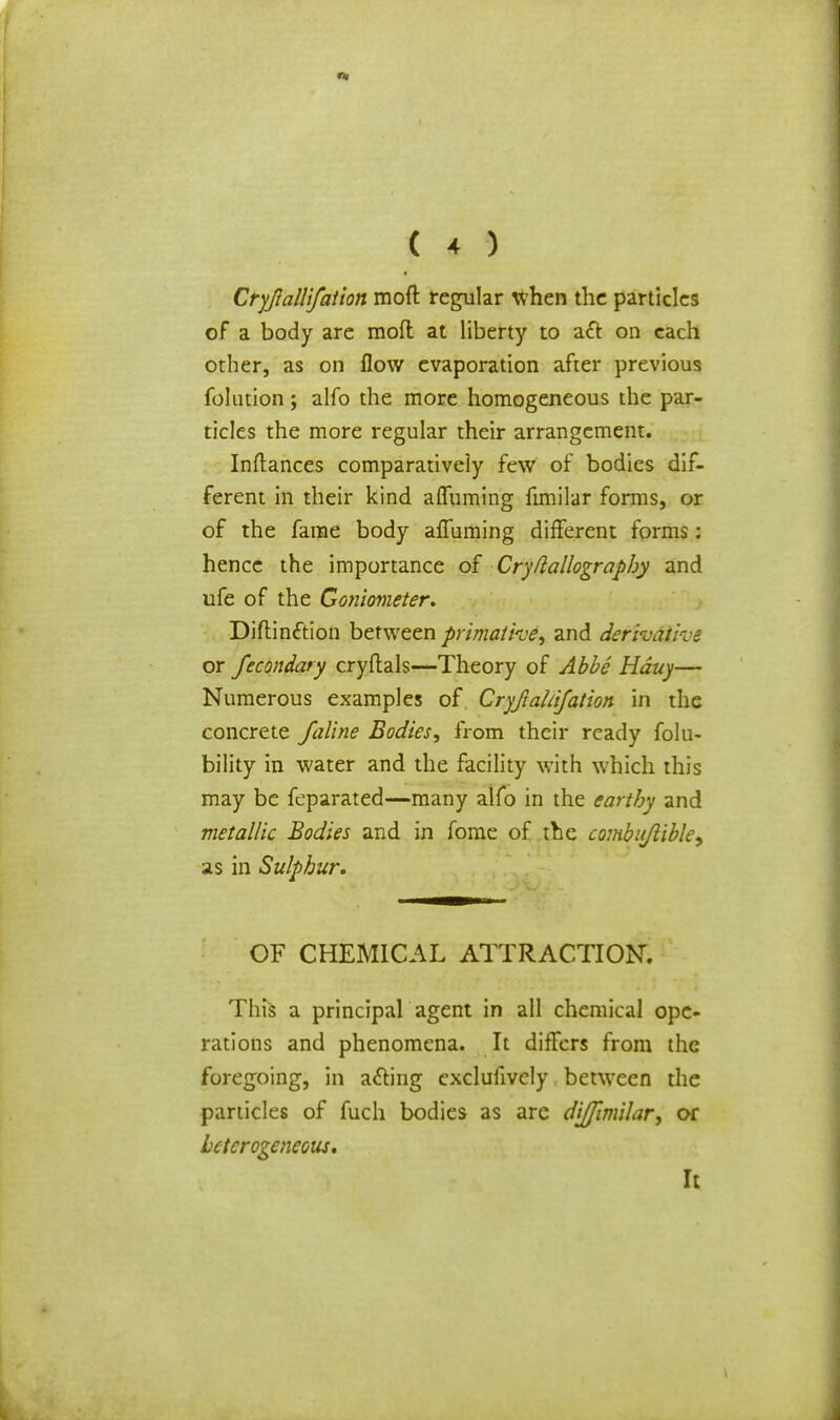 Cryjlallifation moft regular when the particles of a body are mod at liberty to a£t on each other, as on flow evaporation after previous folution; alfo the more homogeneous the par- ticles the more regular their arrangement. Inftances comparatively few of bodies dif- ferent in their kind afTuming fimilar forms, or of the fame body afTuming different forms: hence the importance of Cryflallography and ufe of the Goniometer. Diftin&ion between primathe, and defifaxSive or fecondary cryftals—Theory of Abbe Hduy— Numerous examples of Cryfiahifation in the concrete faline Bodies, from their ready falli- bility in water and the facility with which this may be feparated—many alfo in the earthy and metallic Bodies and in fome of the combitJlible> as in Sulphur. OF CHEMICAL ATTRACTION. This a principal agent in all chemical ope- rations and phenomena. It differs from the foregoing, in a&ing exclusively between the particles of fuch bodies as are diffimilar, or heterogeneous. It