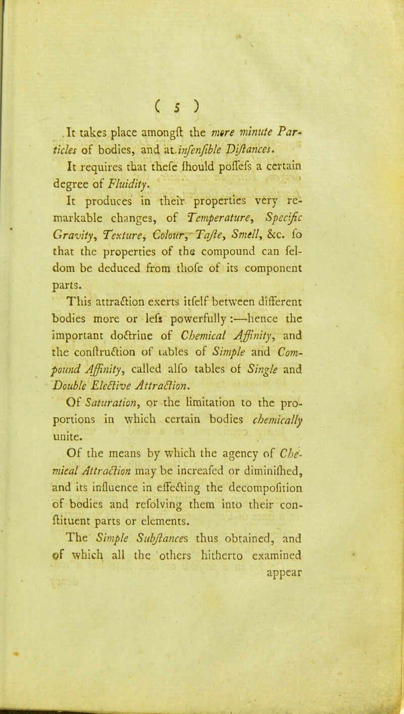 . It takes place amongft the mere minute Par* tides of bodies, and 2X.infenfible Di/lances. It requires that thefe fhould poflefs a certain degree of Fluidity. It produces in their properties very re- markable changes, of Temperature, Specific Gravity, Texture, Colour, 'Tqfle, Smell, &c. fo that the properties of the compound can fel- dom be deduced from thofe of its component parts. This attraction exerts itfelf between different bodies more or lefs powerfully:—-hence the important doctrine of Chemical Affinity, and the conftru£tion of tables of Simple and Com- pound Affinity, called alfo tables of Single and Double Eleclive Attraction. Of Saturation, or the limitation to the pro- portions in which certain bodies chemically unite. Of the means by which the agency of Che- mical Attraction may be increafed or diminifhed, and its influence in effecting the decompofition of bodies and refolving them into their con- ftituent parts or elements. The Simple Sub/lances thus obtained, and ©f which all the others hitherto examined appear