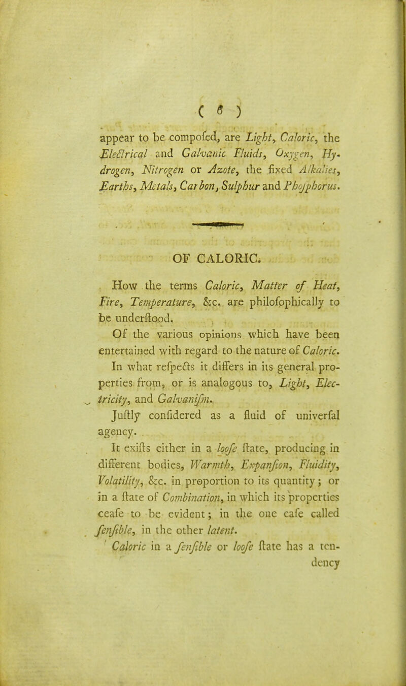 ( « ) appear to be compofed, are Light, Caloric, the Eleclrical «nd Galvanic Fluids, Oxygen. Fly- drogen, Nitrogen or Azote, the fixed Alkalies, Earths, Metals, Carbon, Sulphur and Fhojphorus. OF CALORIC; How the terms Caloric, Matter of Heat, Fire, Temperature, &c. are philosophically to be underftood. Of the various opinions which have been entertained with regard to the nature of Caloric. In what refpe&s it differs in iis general pro- perties from, or is analogous to, Light, Elec- tricity, and Galvanifm. Juftly confidered as a fluid of univerfal agency. . It exifts either in a loofe flate, producing in different bodies, Warmth, Expanfwn, Fluidity, Volatility, Sec. in proportion to its quantity; or in a ftate of Combination, in which its properties ceafe to be evident; in the one cafe called fcnfible, in the other latent. Caloric in a fenfble or loofe flate has a ten- dency