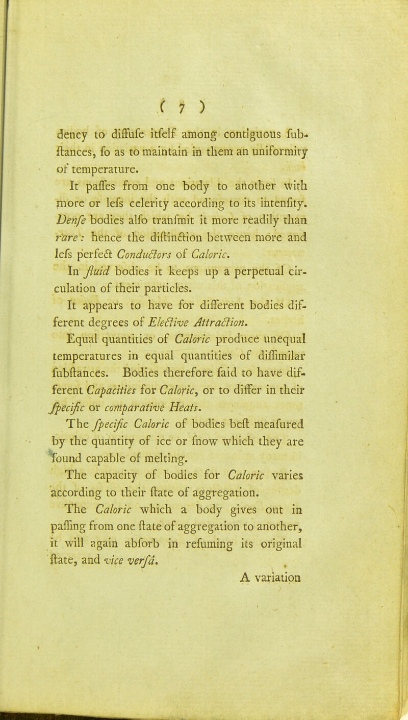 dency to diffufe itfelf among contiguous fub* fiances, fo as to maintain in them an uniformity or temperature. It paffes from one body to another with more or lefs celerity according to its intenfity. Venfe bodies alfo tranfmit it more readily than rare: hence the diftinftion between more and lefs p'erfecl: Conduclors of Caloric. In fluid bodies it keeps up a perpetual cir- culation of their particles. It appears to have for different bodies dif- ferent degrees of Eleclive Attraclion. Equal quantities of Caloric produce unequal temperatures in equal quantities of difTimilar fubftances. Bodies therefore faid to have dif- ferent Capacities for Caloric^ or to differ in their fpecific or comparative Heats. The fpecific Caloric of bodies bed meafured by the quantity of ice or fnow which they are found capable of melting. The capacity of bodies for Caloric varies according to their ftate of aggregation. The Caloric which a body gives out in paffing from one ftate of aggregation to another, it will again abforb in refuming its original ftate, and vice verfa. A variation