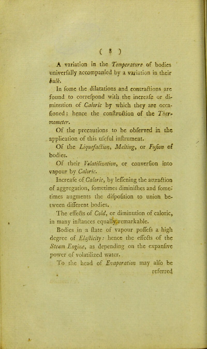 A variation in the Temperature of bodies univerfally accompanied by a variation in their bulk. In fome the dilatations and contractions are found to correfpond with the increafe or dir jninution of Caloric by which they arc occa- fioned: hence the conItru£tion of the Tber? mometer. Of the precautions to be obferved in the application of this ufeful inftrument. Of the Liquefaclion, Melting) or Fufion of bodies. Of their Fertilization, or converfion into vapour by Caloric. Increafe of Caloric, by IelTening the attraction of aggregation, fometimes diminifhes and fome- times augments the difpofition to union be- tween different bodies. The effe&s of Cold, or diminution of caloric, in many inftances equally; remarkable. Bodies in a (late of vapour poflefs a high degree of Elajlicity: hence the effefts of the Steam Engine, as depending on the expanfive power of volatilized water. To the head of Evaporation may alfo be referred