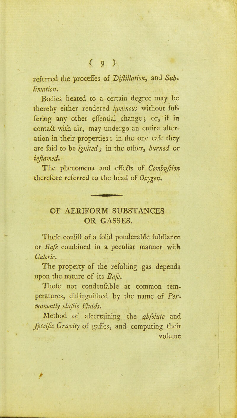 referred the proceffes of Vijlillation, and Sub- limation* Bodies heated to a certain degree may be thereby either rendered luminous without fuf- fering any other effential change; or, if in contaft with air, may undergo an entire alter- ation in their properties: in the one cafe they are faid to be ignited; in the other, burned or inflamed* The phenomena and effects of Combujlion therefore referred to the head of Oxygen, OF AERIFORM SUBSTANCES OR GASSES. Thefe confift of a folid ponderable fubftance or Bafe combined in a peculiar manner with Caloric. The property of the refulting gas depends upon the nature of its Bafe* Thofe not condenfable at common tem- peratures, diftinguifhed by the name of Per- manently elaftic Fluids. Method of afcertaining the abfolute and fpecific Gravity of gaffes, and computing their volume ft