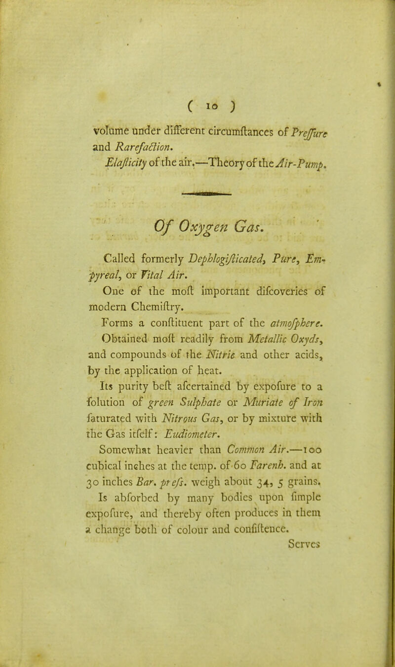 volume under different circumftances of Prejure and Rarefaclion. Elajiicity of the air.—Theory of the Air-Pump. Of Oxygen Gas. Called formerly Depblogi/licatedy Pure, Em- pyreal, or Vital Air. One of the mod important difcoveries of modern Chemiftry. Forms a conftituent part of the atmofphere. Obtained mofl readily from Metallic Oxyds, and compounds of the Nitric and other acids, by the application of heat. Its purity beft afcertained by expofure to a folution of green Sulphate or Muriate of Iron faturated with Nitrous Gas, or by mixture with the Gas itfelf: Eudiometer. Somewhat heavier than Common Air.—100 cubical inches at the temp, of 60 Farenb. and at 30 inches Bar. prefs. weigh about 34, 5 grains. Is abforbed by many bodies upon fimple expofure, and thereby often produces in them a change both of colour and confidence. Serves