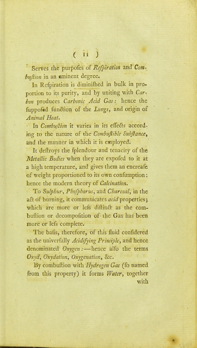 ( » ) Serves the purpofes of Refpiration and Com- bujiion in an eminent degree. In Refpiration is diminished in bulk in pro- portion to its purity, and by uniting with Car- bon produces Carbonic Acid Gas: hence the fuppofed function of the Lungs, and origin of Animal Heat. • In Combujlion it varies in its effe&s accord- ing to the nature of the Combufiible Subjlance^ and the manner in which it is employed. It deflroys the fplendour and tenacity of the Metallic Bodies when they are expofed to it at a high temperature, and gives them an encreafc of weight proportioned to its own confumption: hence the modern theory of Calcination. To Sulphur, Phofphorus, and Charcoal, in the a£t of burning, it communicates acid properties; which are more or lefs diftinft as the com- buftion or decompofition of the Gas has been more or lefs complete. The bafis, therefore, of this fluid confidered as the univerfally Acidifying Principle, and hence denominated Oxygen:—hence alfo the terms Oxyd, Oxydation, Oxygenation, Sec. By combuftion with Hydrogen Gas (fo named from this property) it forms Water, together with