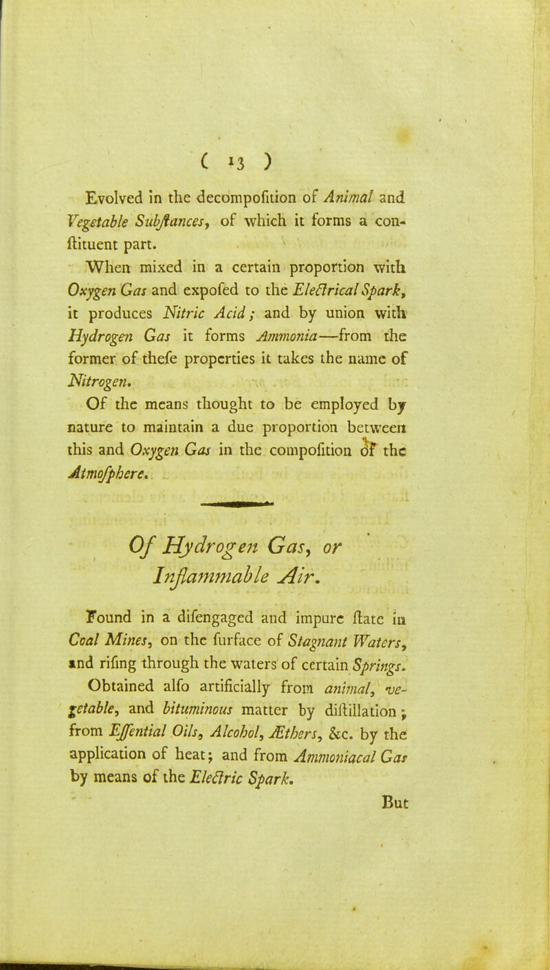 C '3 ) Evolved in the decompofnion of Animal and Vegetable Subjfances, of which it forms a con- ftituent part. When mixed in a certain proportion with Oxygen Gas and expofed to the Eleftrical Spark, it produces Nitric Acid; and by union with Hydrogen Gas it forms Ammonia—from the former of thefe properties it takes the name of Nitrogen, Of the means thought to be employed by nature to maintain a due proportion between this and Oxygen Gas in the compofition of the Atmofphere. Of Hydrogen Gas, or Inflammable Air. Found in a difengaged and impure flatc in Coal Mines, on the furface of Stagnant Waters, and rifmg through the waters of certain Springs. Obtained alfo artificially from animal, ve- getable, and bituminous matter by diftillation; from EJential Oils, Alcohol, JEtbers, &c. by the application of heat; and from Ammoniacal Gas by means of the Eleclric Spark. But