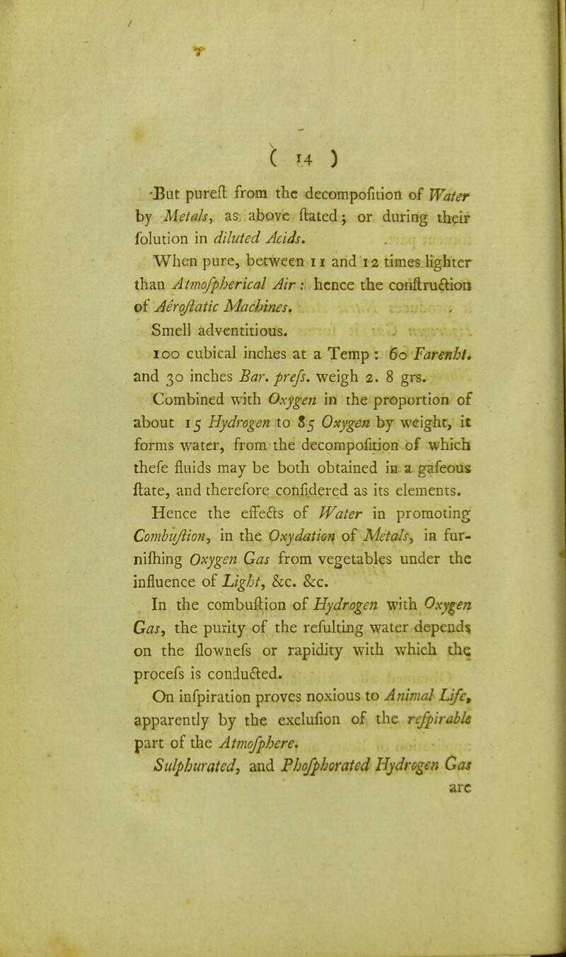 / ( 14 ) •But pured from the decompofition of Water by Metals, as. above ftated; or during their folution in diluted Acids. When pure, between n and 12 times lighter than Atmofpherical Air t hence the conftru&ion of Aerojlatic Machines. Smell adventitious. 100 cubical inches at a Temp : 60 Farenhi. and 30 inches Bar. prefs. weigh 2. 8 grs. Combined with Oxygen in the proportion of about 15 Hydrogen to 85 Oxygen by weight, it forms water, from the decompofition of which thefe fluids may be both obtained in a gafeous ftate, and therefore confidered as its elements. Hence the effe&s of Water in promoting Combuftion, in the Oxydation of Metals, in fur- nifhing Oxygen Gas from vegetables under the influence of Light, &c. &c. In the combuftion of Hydrogen with Oxygen Gas, the purity of the refulting water depends on the flownefs or rapidity with which the procefs is conducted. On infpiration proves noxious to Animal Life, apparently by the exclufion of the rcfpirablc part of the Atmofphere. Sulphurated, and Phofphorated Hydrogen Gas arc