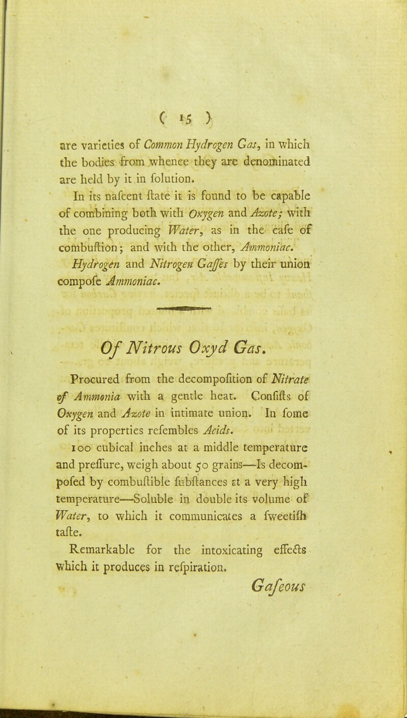 are varieties of Common Hydrogen Gas, in which the bodies from whence they are denominated are held by it in folution. In its nafcent Mate it is found to be capable of combining both with Oxygen and Azote; with the one producing Water, as in the cafe of combuftion; and with the other, Ammoniac. Hydrogen and Nitrogen Gaffes by their union compofe Ammoniac. Of Nitrous Oxyd Gas. Procured from the decompofition of Nitrate of Ammonia with a gentle heat. Confifts of Oxygen and Azote in intimate union. In fome of its properties refembles Acids. 100 cubical inches at a middle temperature and prelTure, weigh about 50 grains—Is decom- pofed by combuftible fubftances Et a very high temperature—Soluble in double its volume of Water, to which it communicates a fweetifli tafte. Remarkable for the intoxicating effe&s which it produces in refpiration.