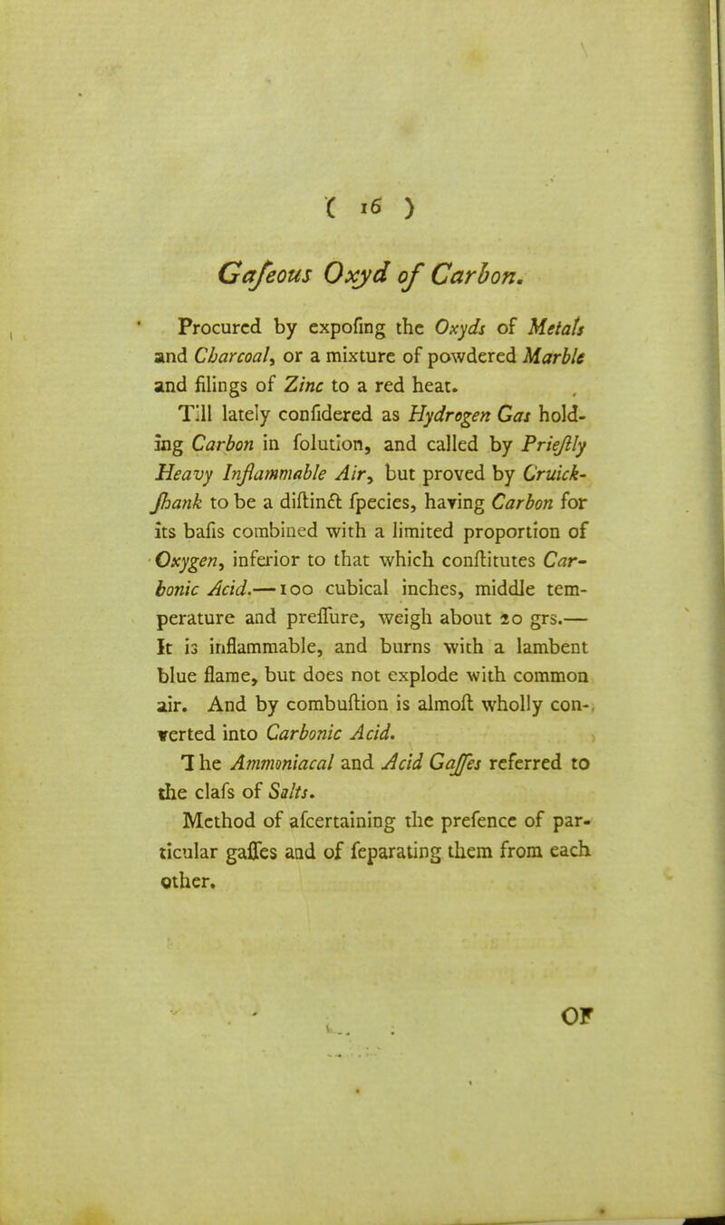 Cafeous Oxyd of Carbon. Procured by expofmg the Oxyds of Metats and Charcoal^ or a mixture of powdered Marble and filings of Zinc to a red heat. Till lately confidered as Hydrogen Gas hold- ing Carbon in folution, and called by Priejlly Heavy Inflammable Air^ but proved by Cruick- jhank to be a diftinft fpecies, haying Carbon for its bafis combined with a limited proportion of Oxygen, inferior to that which conftitutes Car- bonic Acid.—100 cubical inches, middle tem- perature and prelfure, weigh about 20 grs.— It is inflammable, and burns with a lambent blue flame, but does not explode with common air. And by combuftion is almoft wholly con-, verted into Carbonic Acid. 1 he A?nmoniacal and Acid Gajfes referred to the clafs of Salts. Method of afcertaining the prefence of par- ticular gaffes and of feparating them from each other. OF