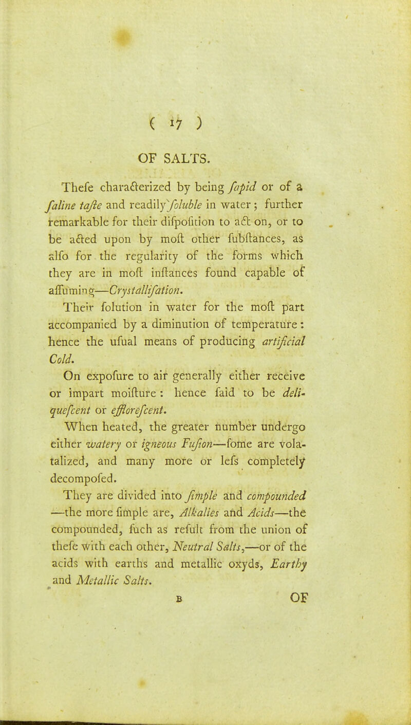 OF SALTS. Thefe characterized by being fapid or of a faline tajie and readilysfoluble in water; further remarkable for their difpofition to act on, or to be a&ed upon by mod other fubftances, as alfo for the regularity of the forms which they are in mod inftances found capable of affumin —Crystallifation. Their folution in water for the mod part accompanied by a diminution of temperature: hence the ufual means of producing artificial Cold. On expofure to air generally either receive or impart moifture : hence faid to be deli- quefcent or efflorefcent. When heated, the greater number undergo either watery or igneous Fufion—fome are vola- talized, and many more or lefs completely decompofed. They are divided into fimple and compounded —the more fimple are, Alkalies and Acids—the compounded, fuch as refult from the union of thefe with each other, Neutral Salts,—or of the acids with earths and metallic oxyds, Earthy ^and Metallic Salts. b OF