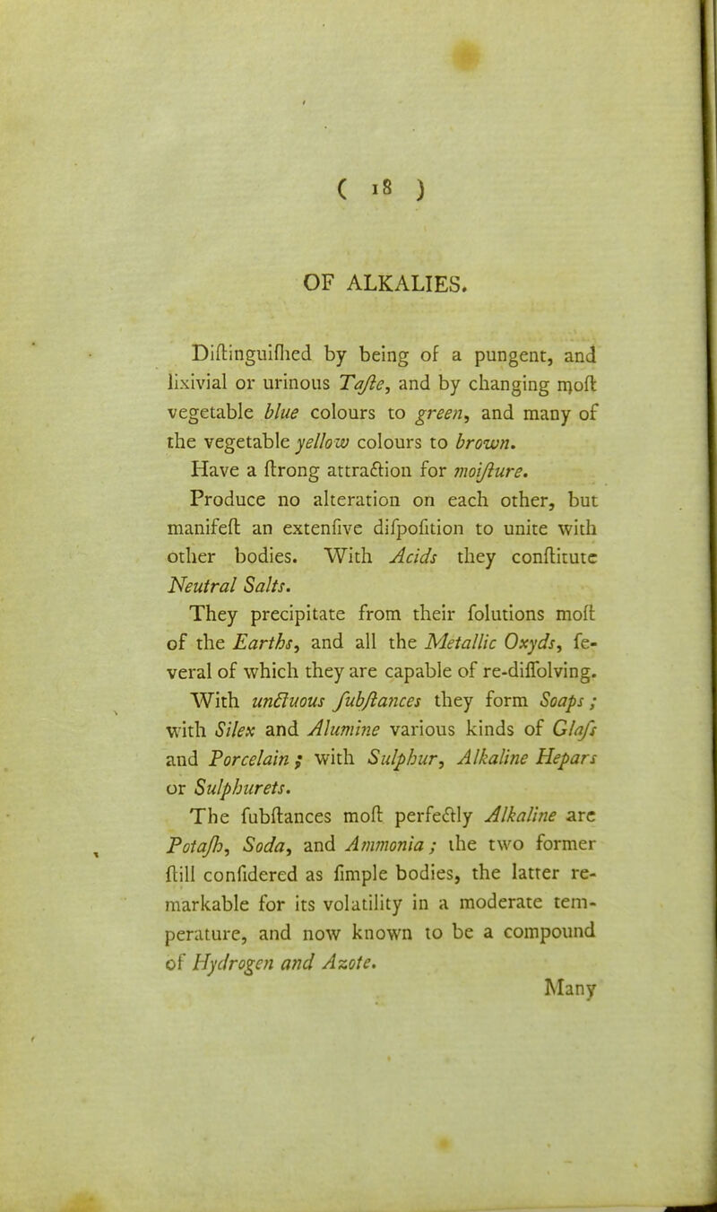 OF ALKALIES. Diftinguifhed by being of a pungent, and iixivial or urinous Tajle, and by changing molt vegetable blue colours to green, and many of the vegetable yellow colours to brown. Have a ftrong attraction for moifture. Produce no alteration on each other, but manifefl: an extenfive difpofition to unite with other bodies. With Acids they conftitute Neutral Salts. They precipitate from their folutions molt of the Earths, and all the Metallic Oxyds, fe- veral of which they are capable of re-dilfolving. With uncluous fubftances they form Soaps; with Silex and Alumine various kinds of Glafs and Porcelain ; with Sulphur, Alkaline Hepars or Sulphurets. The fubftances molt perfectly Alkaline are Potajh, Soda, and Ammonia; the two former ftill confidered as fimple bodies, the latter re- markable for its volatility in a moderate tem- perature, and now known to be a compound of Hydrogen and Azote. Many